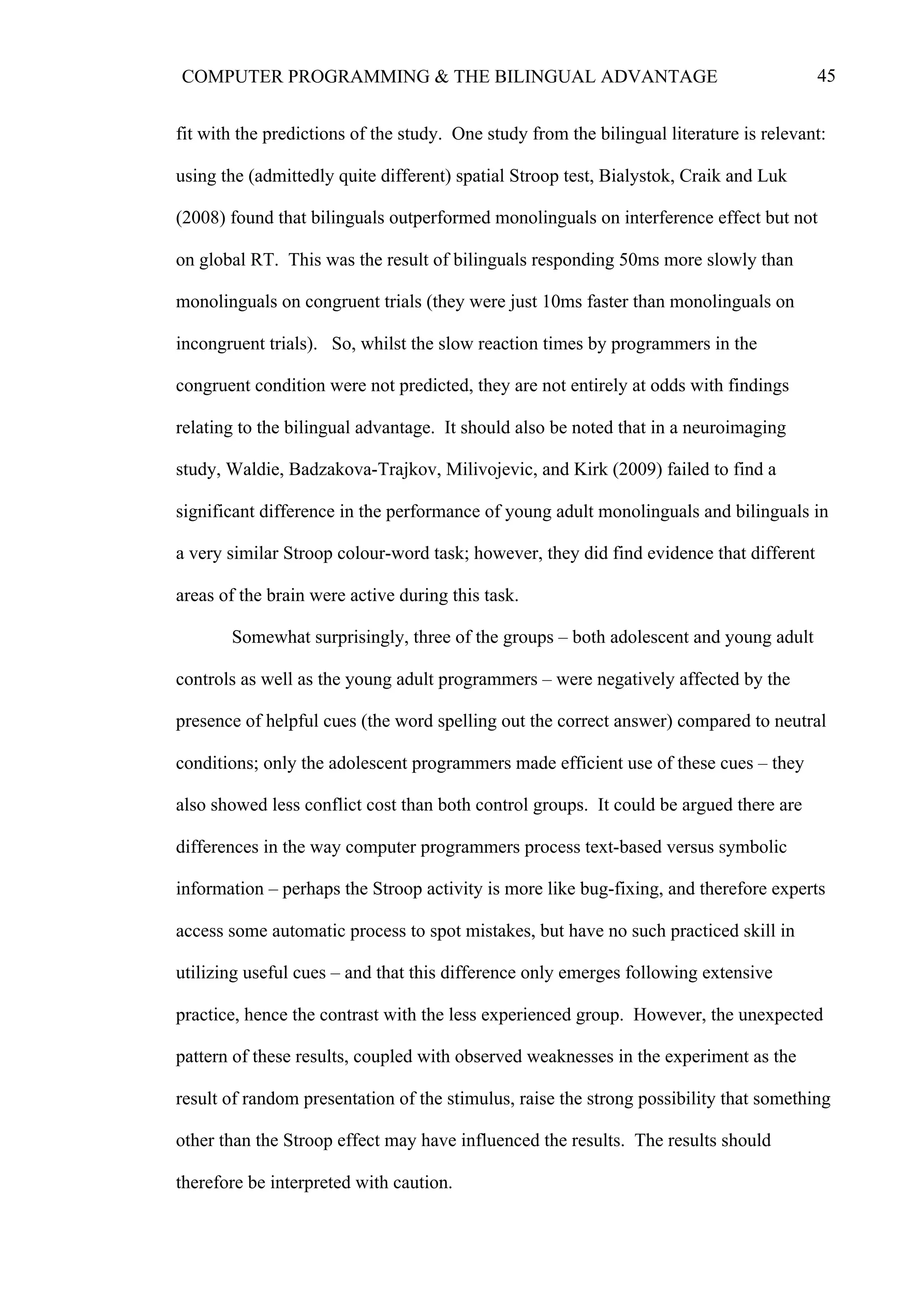 45COMPUTER PROGRAMMING & THE BILINGUAL ADVANTAGE
fit with the predictions of the study. One study from the bilingual literature is relevant:
using the (admittedly quite different) spatial Stroop test, Bialystok, Craik and Luk
(2008) found that bilinguals outperformed monolinguals on interference effect but not
on global RT. This was the result of bilinguals responding 50ms more slowly than
monolinguals on congruent trials (they were just 10ms faster than monolinguals on
incongruent trials). So, whilst the slow reaction times by programmers in the
congruent condition were not predicted, they are not entirely at odds with findings
relating to the bilingual advantage. It should also be noted that in a neuroimaging
study, Waldie, Badzakova-Trajkov, Milivojevic, and Kirk (2009) failed to find a
significant difference in the performance of young adult monolinguals and bilinguals in
a very similar Stroop colour-word task; however, they did find evidence that different
areas of the brain were active during this task.
Somewhat surprisingly, three of the groups – both adolescent and young adult
controls as well as the young adult programmers – were negatively affected by the
presence of helpful cues (the word spelling out the correct answer) compared to neutral
conditions; only the adolescent programmers made efficient use of these cues – they
also showed less conflict cost than both control groups. It could be argued there are
differences in the way computer programmers process text-based versus symbolic
information – perhaps the Stroop activity is more like bug-fixing, and therefore experts
access some automatic process to spot mistakes, but have no such practiced skill in
utilizing useful cues – and that this difference only emerges following extensive
practice, hence the contrast with the less experienced group. However, the unexpected
pattern of these results, coupled with observed weaknesses in the experiment as the
result of random presentation of the stimulus, raise the strong possibility that something
other than the Stroop effect may have influenced the results. The results should
therefore be interpreted with caution.
 