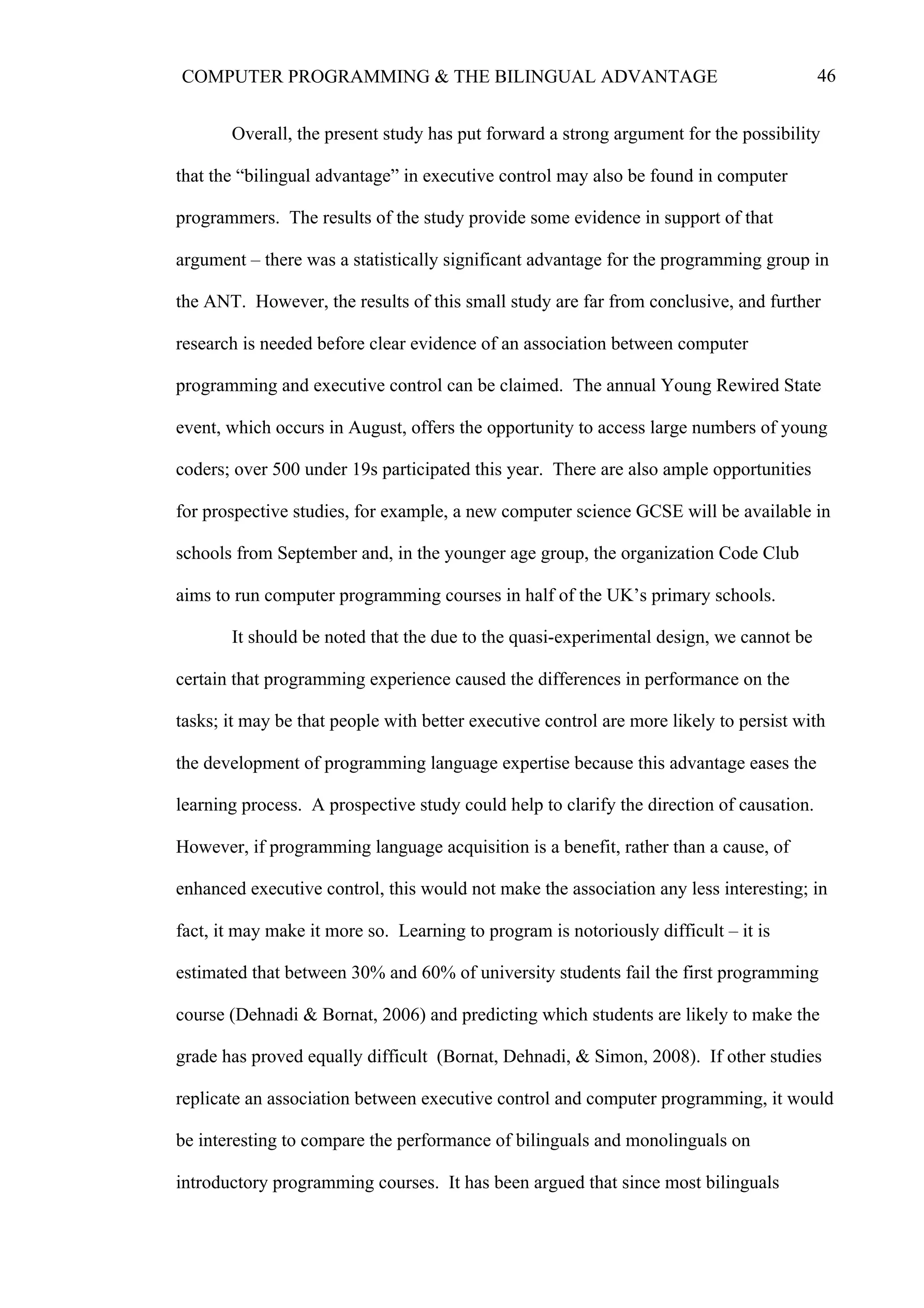 46COMPUTER PROGRAMMING & THE BILINGUAL ADVANTAGE
Overall, the present study has put forward a strong argument for the possibility
that the “bilingual advantage” in executive control may also be found in computer
programmers. The results of the study provide some evidence in support of that
argument – there was a statistically significant advantage for the programming group in
the ANT. However, the results of this small study are far from conclusive, and further
research is needed before clear evidence of an association between computer
programming and executive control can be claimed. The annual Young Rewired State
event, which occurs in August, offers the opportunity to access large numbers of young
coders; over 500 under 19s participated this year. There are also ample opportunities
for prospective studies, for example, a new computer science GCSE will be available in
schools from September and, in the younger age group, the organization Code Club
aims to run computer programming courses in half of the UK’s primary schools.
It should be noted that the due to the quasi-experimental design, we cannot be
certain that programming experience caused the differences in performance on the
tasks; it may be that people with better executive control are more likely to persist with
the development of programming language expertise because this advantage eases the
learning process. A prospective study could help to clarify the direction of causation.
However, if programming language acquisition is a benefit, rather than a cause, of
enhanced executive control, this would not make the association any less interesting; in
fact, it may make it more so. Learning to program is notoriously difficult – it is
estimated that between 30% and 60% of university students fail the first programming
course (Dehnadi & Bornat, 2006) and predicting which students are likely to make the
grade has proved equally difficult (Bornat, Dehnadi, & Simon, 2008). If other studies
replicate an association between executive control and computer programming, it would
be interesting to compare the performance of bilinguals and monolinguals on
introductory programming courses. It has been argued that since most bilinguals
 