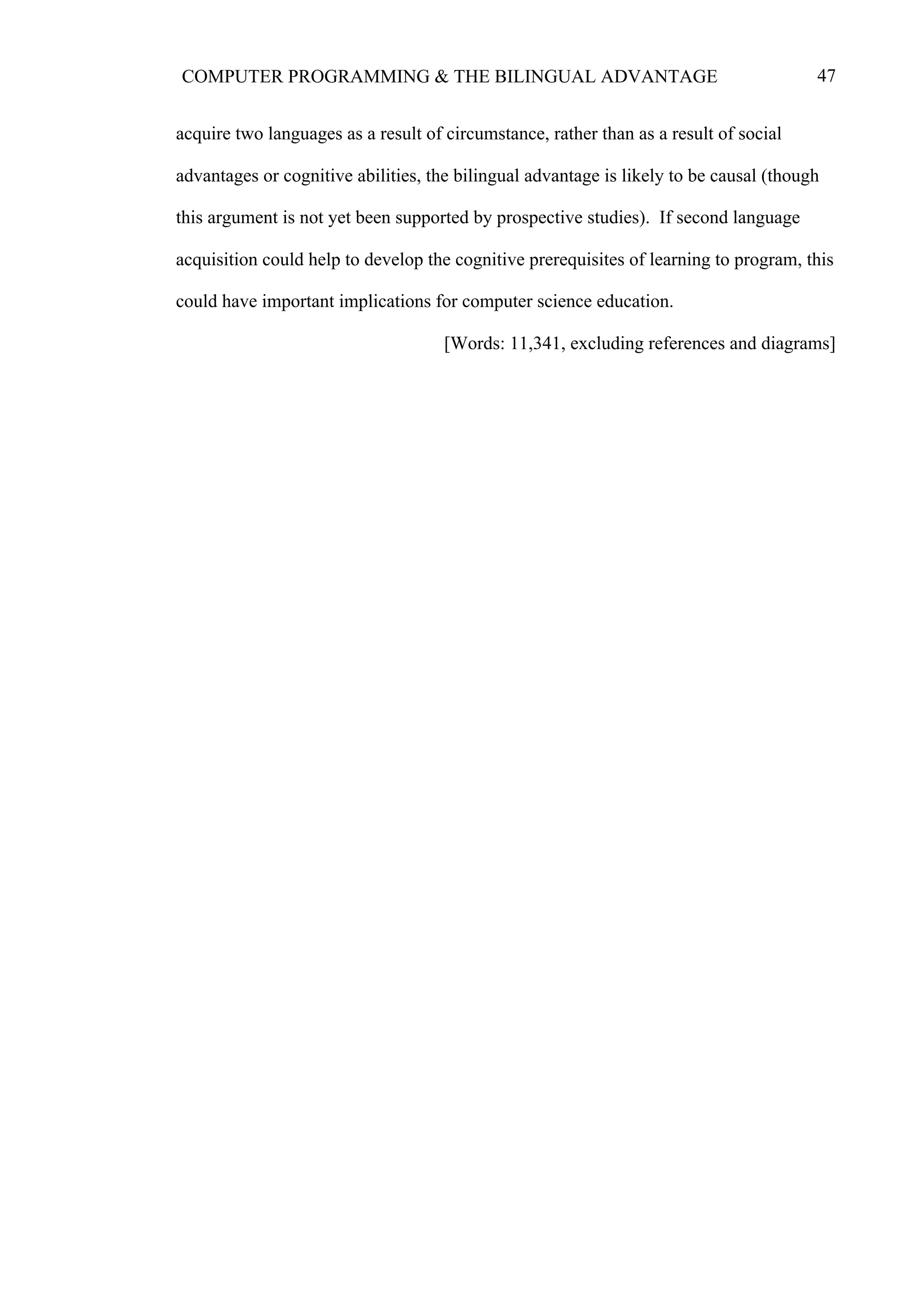 47COMPUTER PROGRAMMING & THE BILINGUAL ADVANTAGE
acquire two languages as a result of circumstance, rather than as a result of social
advantages or cognitive abilities, the bilingual advantage is likely to be causal (though
this argument is not yet been supported by prospective studies). If second language
acquisition could help to develop the cognitive prerequisites of learning to program, this
could have important implications for computer science education.
[Words: 11,341, excluding references and diagrams]
 