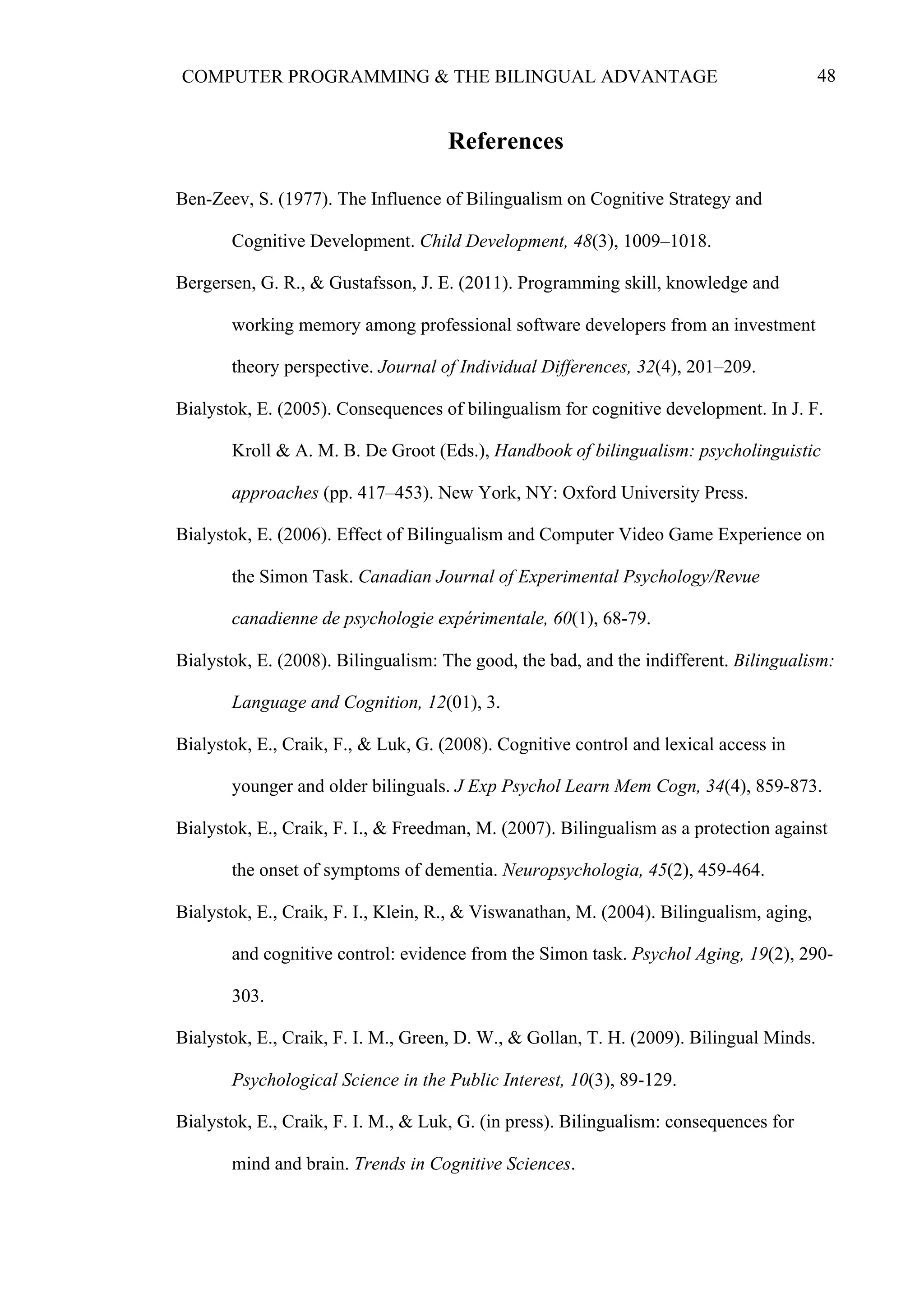 48COMPUTER PROGRAMMING & THE BILINGUAL ADVANTAGE
References
Ben-Zeev, S. (1977). The Influence of Bilingualism on Cognitive Strategy and
Cognitive Development. Child Development, 48(3), 1009–1018.
Bergersen, G. R., & Gustafsson, J. E. (2011). Programming skill, knowledge and
working memory among professional software developers from an investment
theory perspective. Journal of Individual Differences, 32(4), 201–209.
Bialystok, E. (2005). Consequences of bilingualism for cognitive development. In J. F.
Kroll & A. M. B. De Groot (Eds.), Handbook of bilingualism: psycholinguistic
approaches (pp. 417–453). New York, NY: Oxford University Press.
Bialystok, E. (2006). Effect of Bilingualism and Computer Video Game Experience on
the Simon Task. Canadian Journal of Experimental Psychology/Revue
canadienne de psychologie expérimentale, 60(1), 68-79.
Bialystok, E. (2008). Bilingualism: The good, the bad, and the indifferent. Bilingualism:
Language and Cognition, 12(01), 3.
Bialystok, E., Craik, F., & Luk, G. (2008). Cognitive control and lexical access in
younger and older bilinguals. J Exp Psychol Learn Mem Cogn, 34(4), 859-873.
Bialystok, E., Craik, F. I., & Freedman, M. (2007). Bilingualism as a protection against
the onset of symptoms of dementia. Neuropsychologia, 45(2), 459-464.
Bialystok, E., Craik, F. I., Klein, R., & Viswanathan, M. (2004). Bilingualism, aging,
and cognitive control: evidence from the Simon task. Psychol Aging, 19(2), 290-
303.
Bialystok, E., Craik, F. I. M., Green, D. W., & Gollan, T. H. (2009). Bilingual Minds.
Psychological Science in the Public Interest, 10(3), 89-129.
Bialystok, E., Craik, F. I. M., & Luk, G. (in press). Bilingualism: consequences for
mind and brain. Trends in Cognitive Sciences.
 