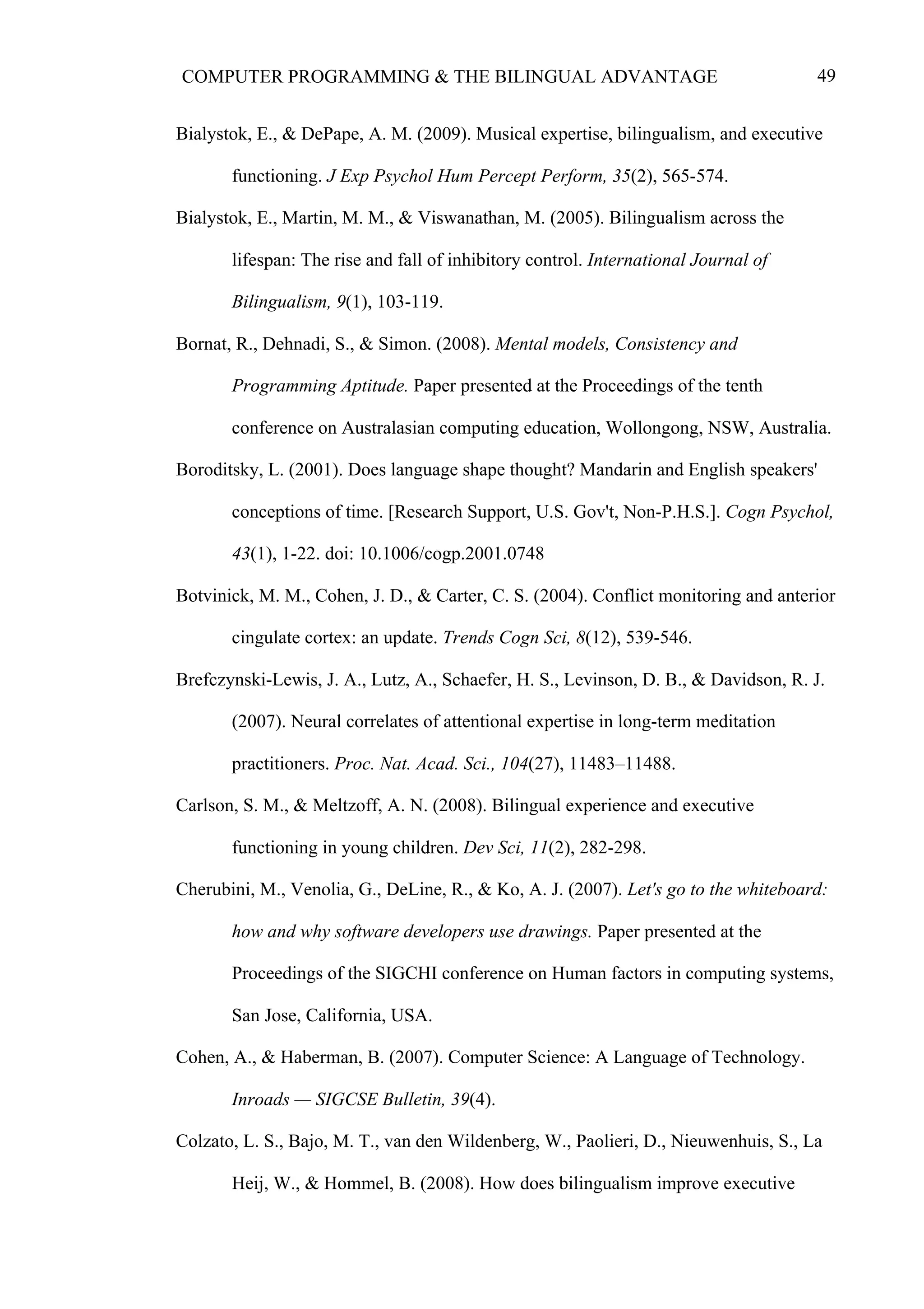 49COMPUTER PROGRAMMING & THE BILINGUAL ADVANTAGE
Bialystok, E., & DePape, A. M. (2009). Musical expertise, bilingualism, and executive
functioning. J Exp Psychol Hum Percept Perform, 35(2), 565-574.
Bialystok, E., Martin, M. M., & Viswanathan, M. (2005). Bilingualism across the
lifespan: The rise and fall of inhibitory control. International Journal of
Bilingualism, 9(1), 103-119.
Bornat, R., Dehnadi, S., & Simon. (2008). Mental models, Consistency and
Programming Aptitude. Paper presented at the Proceedings of the tenth
conference on Australasian computing education, Wollongong, NSW, Australia.
Boroditsky, L. (2001). Does language shape thought? Mandarin and English speakers'
conceptions of time. [Research Support, U.S. Gov't, Non-P.H.S.]. Cogn Psychol,
43(1), 1-22. doi: 10.1006/cogp.2001.0748
Botvinick, M. M., Cohen, J. D., & Carter, C. S. (2004). Conflict monitoring and anterior
cingulate cortex: an update. Trends Cogn Sci, 8(12), 539-546.
Brefczynski-Lewis, J. A., Lutz, A., Schaefer, H. S., Levinson, D. B., & Davidson, R. J.
(2007). Neural correlates of attentional expertise in long-term meditation
practitioners. Proc. Nat. Acad. Sci., 104(27), 11483–11488.
Carlson, S. M., & Meltzoff, A. N. (2008). Bilingual experience and executive
functioning in young children. Dev Sci, 11(2), 282-298.
Cherubini, M., Venolia, G., DeLine, R., & Ko, A. J. (2007). Let's go to the whiteboard:
how and why software developers use drawings. Paper presented at the
Proceedings of the SIGCHI conference on Human factors in computing systems,
San Jose, California, USA.
Cohen, A., & Haberman, B. (2007). Computer Science: A Language of Technology.
Inroads — SIGCSE Bulletin, 39(4).
Colzato, L. S., Bajo, M. T., van den Wildenberg, W., Paolieri, D., Nieuwenhuis, S., La
Heij, W., & Hommel, B. (2008). How does bilingualism improve executive
 