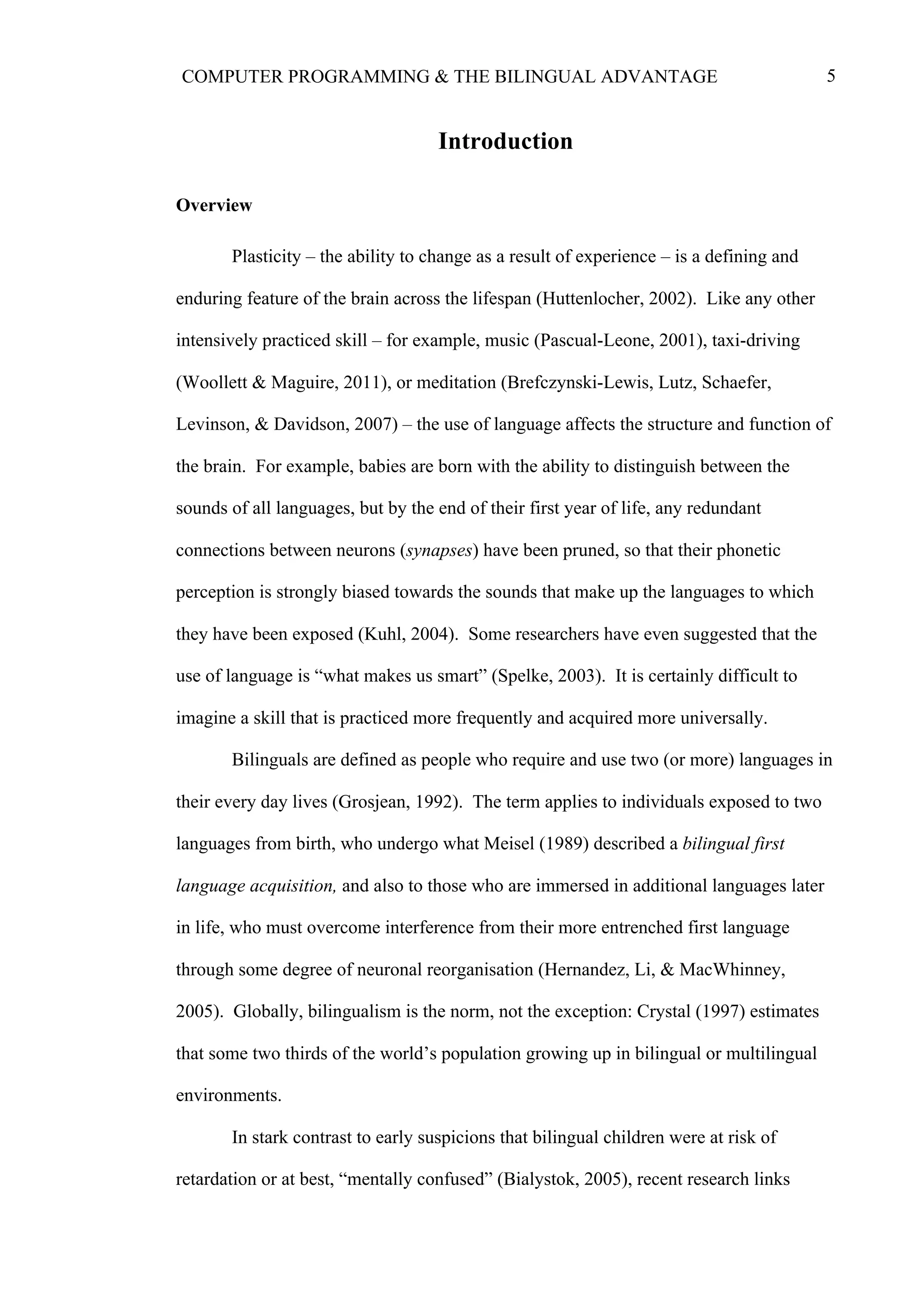 5COMPUTER PROGRAMMING & THE BILINGUAL ADVANTAGE
Introduction
Overview
Plasticity – the ability to change as a result of experience – is a defining and
enduring feature of the brain across the lifespan (Huttenlocher, 2002). Like any other
intensively practiced skill – for example, music (Pascual-Leone, 2001), taxi-driving
(Woollett & Maguire, 2011), or meditation (Brefczynski-Lewis, Lutz, Schaefer,
Levinson, & Davidson, 2007) – the use of language affects the structure and function of
the brain. For example, babies are born with the ability to distinguish between the
sounds of all languages, but by the end of their first year of life, any redundant
connections between neurons (synapses) have been pruned, so that their phonetic
perception is strongly biased towards the sounds that make up the languages to which
they have been exposed (Kuhl, 2004). Some researchers have even suggested that the
use of language is “what makes us smart” (Spelke, 2003). It is certainly difficult to
imagine a skill that is practiced more frequently and acquired more universally.
Bilinguals are defined as people who require and use two (or more) languages in
their every day lives (Grosjean, 1992). The term applies to individuals exposed to two
languages from birth, who undergo what Meisel (1989) described a bilingual first
language acquisition, and also to those who are immersed in additional languages later
in life, who must overcome interference from their more entrenched first language
through some degree of neuronal reorganisation (Hernandez, Li, & MacWhinney,
2005). Globally, bilingualism is the norm, not the exception: Crystal (1997) estimates
that some two thirds of the world’s population growing up in bilingual or multilingual
environments.
In stark contrast to early suspicions that bilingual children were at risk of
retardation or at best, “mentally confused” (Bialystok, 2005), recent research links
 