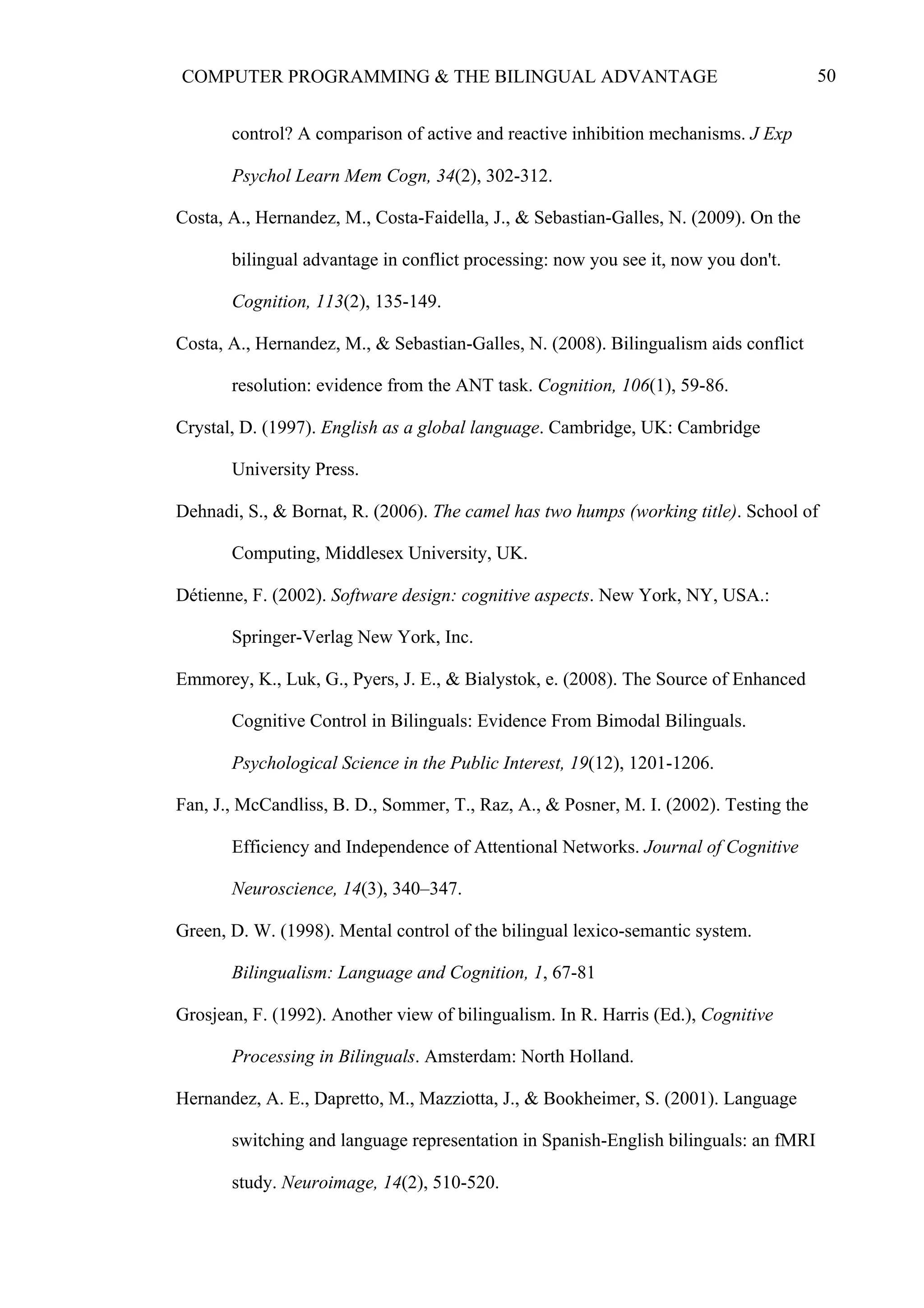 50COMPUTER PROGRAMMING & THE BILINGUAL ADVANTAGE
control? A comparison of active and reactive inhibition mechanisms. J Exp
Psychol Learn Mem Cogn, 34(2), 302-312.
Costa, A., Hernandez, M., Costa-Faidella, J., & Sebastian-Galles, N. (2009). On the
bilingual advantage in conflict processing: now you see it, now you don't.
Cognition, 113(2), 135-149.
Costa, A., Hernandez, M., & Sebastian-Galles, N. (2008). Bilingualism aids conflict
resolution: evidence from the ANT task. Cognition, 106(1), 59-86.
Crystal, D. (1997). English as a global language. Cambridge, UK: Cambridge
University Press.
Dehnadi, S., & Bornat, R. (2006). The camel has two humps (working title). School of
Computing, Middlesex University, UK.
Détienne, F. (2002). Software design: cognitive aspects. New York, NY, USA.:
Springer-Verlag New York, Inc.
Emmorey, K., Luk, G., Pyers, J. E., & Bialystok, e. (2008). The Source of Enhanced
Cognitive Control in Bilinguals: Evidence From Bimodal Bilinguals.
Psychological Science in the Public Interest, 19(12), 1201-1206.
Fan, J., McCandliss, B. D., Sommer, T., Raz, A., & Posner, M. I. (2002). Testing the
Efficiency and Independence of Attentional Networks. Journal of Cognitive
Neuroscience, 14(3), 340–347.
Green, D. W. (1998). Mental control of the bilingual lexico-semantic system.
Bilingualism: Language and Cognition, 1, 67-81
Grosjean, F. (1992). Another view of bilingualism. In R. Harris (Ed.), Cognitive
Processing in Bilinguals. Amsterdam: North Holland.
Hernandez, A. E., Dapretto, M., Mazziotta, J., & Bookheimer, S. (2001). Language
switching and language representation in Spanish-English bilinguals: an fMRI
study. Neuroimage, 14(2), 510-520.
 