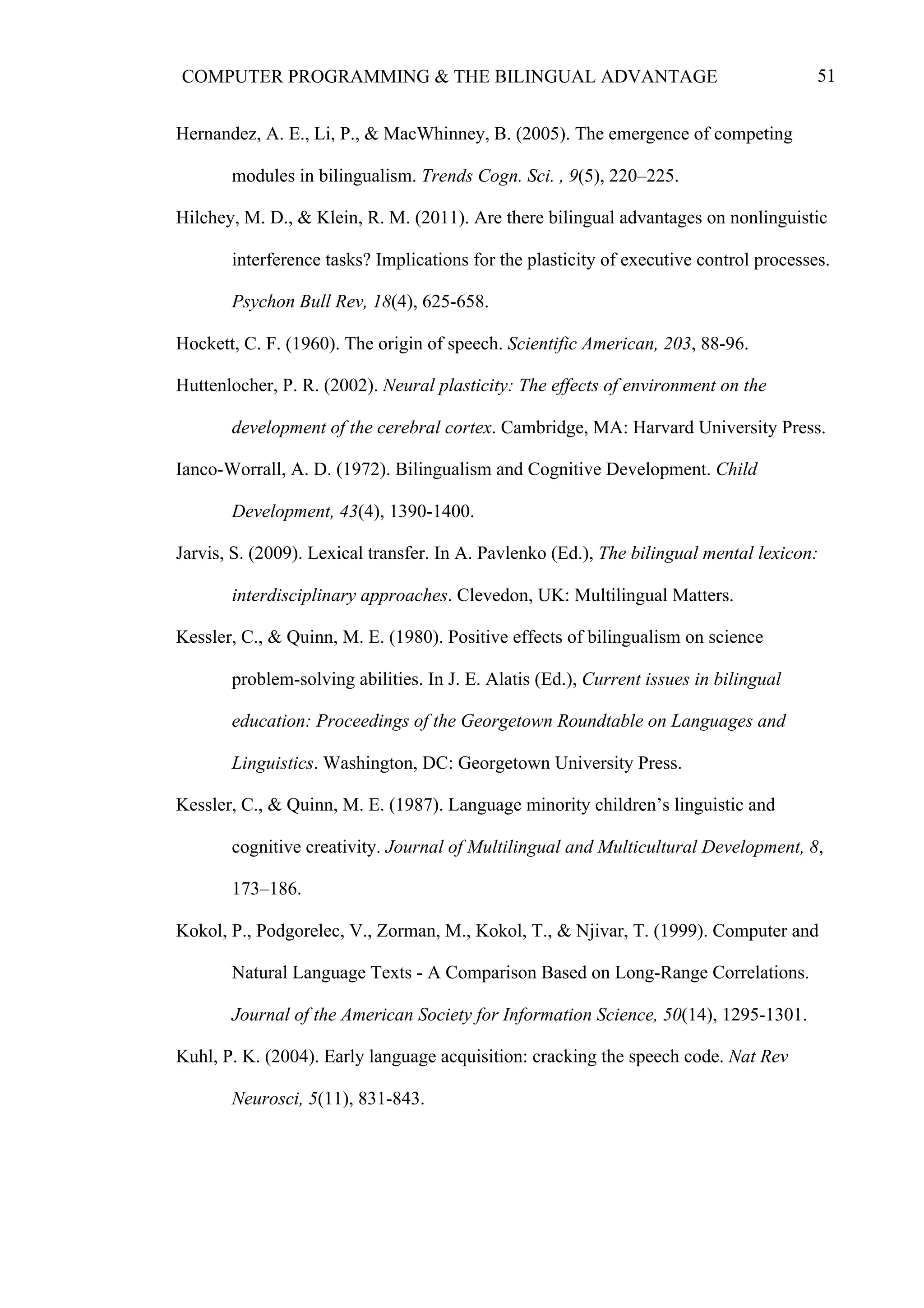51COMPUTER PROGRAMMING & THE BILINGUAL ADVANTAGE
Hernandez, A. E., Li, P., & MacWhinney, B. (2005). The emergence of competing
modules in bilingualism. Trends Cogn. Sci. , 9(5), 220–225.
Hilchey, M. D., & Klein, R. M. (2011). Are there bilingual advantages on nonlinguistic
interference tasks? Implications for the plasticity of executive control processes.
Psychon Bull Rev, 18(4), 625-658.
Hockett, C. F. (1960). The origin of speech. Scientific American, 203, 88-96.
Huttenlocher, P. R. (2002). Neural plasticity: The effects of environment on the
development of the cerebral cortex. Cambridge, MA: Harvard University Press.
Ianco-Worrall, A. D. (1972). Bilingualism and Cognitive Development. Child
Development, 43(4), 1390-1400.
Jarvis, S. (2009). Lexical transfer. In A. Pavlenko (Ed.), The bilingual mental lexicon:
interdisciplinary approaches. Clevedon, UK: Multilingual Matters.
Kessler, C., & Quinn, M. E. (1980). Positive effects of bilingualism on science
problem-solving abilities. In J. E. Alatis (Ed.), Current issues in bilingual
education: Proceedings of the Georgetown Roundtable on Languages and
Linguistics. Washington, DC: Georgetown University Press.
Kessler, C., & Quinn, M. E. (1987). Language minority children’s linguistic and
cognitive creativity. Journal of Multilingual and Multicultural Development, 8,
173–186.
Kokol, P., Podgorelec, V., Zorman, M., Kokol, T., & Njivar, T. (1999). Computer and
Natural Language Texts - A Comparison Based on Long-Range Correlations.
Journal of the American Society for Information Science, 50(14), 1295-1301.
Kuhl, P. K. (2004). Early language acquisition: cracking the speech code. Nat Rev
Neurosci, 5(11), 831-843.
 