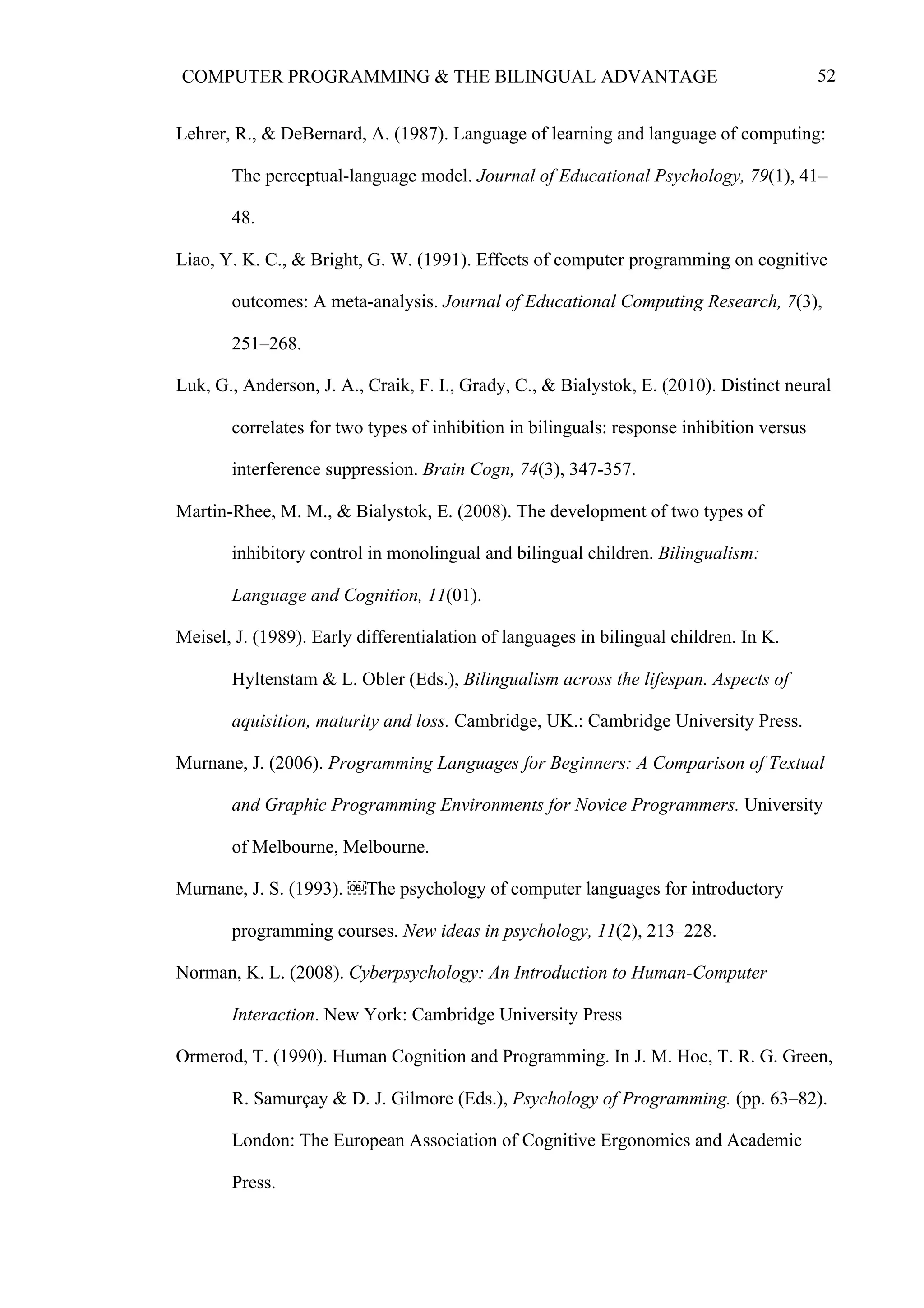 52COMPUTER PROGRAMMING & THE BILINGUAL ADVANTAGE
Lehrer, R., & DeBernard, A. (1987). Language of learning and language of computing:
The perceptual-language model. Journal of Educational Psychology, 79(1), 41–
48.
Liao, Y. K. C., & Bright, G. W. (1991). Effects of computer programming on cognitive
outcomes: A meta-analysis. Journal of Educational Computing Research, 7(3),
251–268.
Luk, G., Anderson, J. A., Craik, F. I., Grady, C., & Bialystok, E. (2010). Distinct neural
correlates for two types of inhibition in bilinguals: response inhibition versus
interference suppression. Brain Cogn, 74(3), 347-357.
Martin-Rhee, M. M., & Bialystok, E. (2008). The development of two types of
inhibitory control in monolingual and bilingual children. Bilingualism:
Language and Cognition, 11(01).
Meisel, J. (1989). Early differentialation of languages in bilingual children. In K.
Hyltenstam & L. Obler (Eds.), Bilingualism across the lifespan. Aspects of
aquisition, maturity and loss. Cambridge, UK.: Cambridge University Press.
Murnane, J. (2006). Programming Languages for Beginners: A Comparison of Textual
and Graphic Programming Environments for Novice Programmers. University
of Melbourne, Melbourne.
Murnane, J. S. (1993). ￼The psychology of computer languages for introductory
programming courses. New ideas in psychology, 11(2), 213–228.
Norman, K. L. (2008). Cyberpsychology: An Introduction to Human-Computer
Interaction. New York: Cambridge University Press
Ormerod, T. (1990). Human Cognition and Programming. In J. M. Hoc, T. R. G. Green,
R. Samurçay & D. J. Gilmore (Eds.), Psychology of Programming. (pp. 63–82).
London: The European Association of Cognitive Ergonomics and Academic
Press.
 