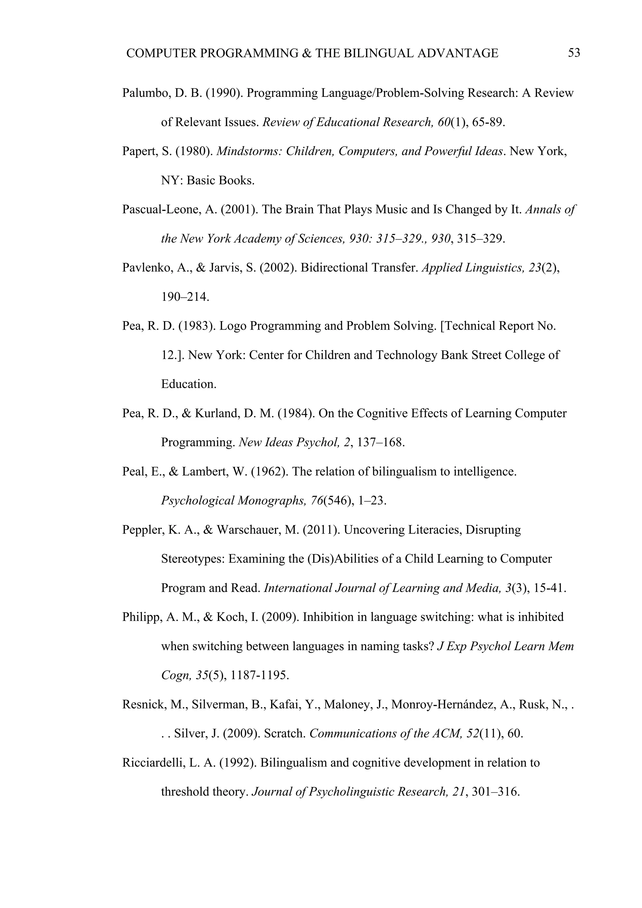 53COMPUTER PROGRAMMING & THE BILINGUAL ADVANTAGE
Palumbo, D. B. (1990). Programming Language/Problem-Solving Research: A Review
of Relevant Issues. Review of Educational Research, 60(1), 65-89.
Papert, S. (1980). Mindstorms: Children, Computers, and Powerful Ideas. New York,
NY: Basic Books.
Pascual-Leone, A. (2001). The Brain That Plays Music and Is Changed by It. Annals of
the New York Academy of Sciences, 930: 315–329., 930, 315–329.
Pavlenko, A., & Jarvis, S. (2002). Bidirectional Transfer. Applied Linguistics, 23(2),
190–214.
Pea, R. D. (1983). Logo Programming and Problem Solving. [Technical Report No.
12.]. New York: Center for Children and Technology Bank Street College of
Education.
Pea, R. D., & Kurland, D. M. (1984). On the Cognitive Effects of Learning Computer
Programming. New Ideas Psychol, 2, 137–168.
Peal, E., & Lambert, W. (1962). The relation of bilingualism to intelligence.
Psychological Monographs, 76(546), 1–23.
Peppler, K. A., & Warschauer, M. (2011). Uncovering Literacies, Disrupting
Stereotypes: Examining the (Dis)Abilities of a Child Learning to Computer
Program and Read. International Journal of Learning and Media, 3(3), 15-41.
Philipp, A. M., & Koch, I. (2009). Inhibition in language switching: what is inhibited
when switching between languages in naming tasks? J Exp Psychol Learn Mem
Cogn, 35(5), 1187-1195.
Resnick, M., Silverman, B., Kafai, Y., Maloney, J., Monroy-Hernández, A., Rusk, N., .
. . Silver, J. (2009). Scratch. Communications of the ACM, 52(11), 60.
Ricciardelli, L. A. (1992). Bilingualism and cognitive development in relation to
threshold theory. Journal of Psycholinguistic Research, 21, 301–316.
 