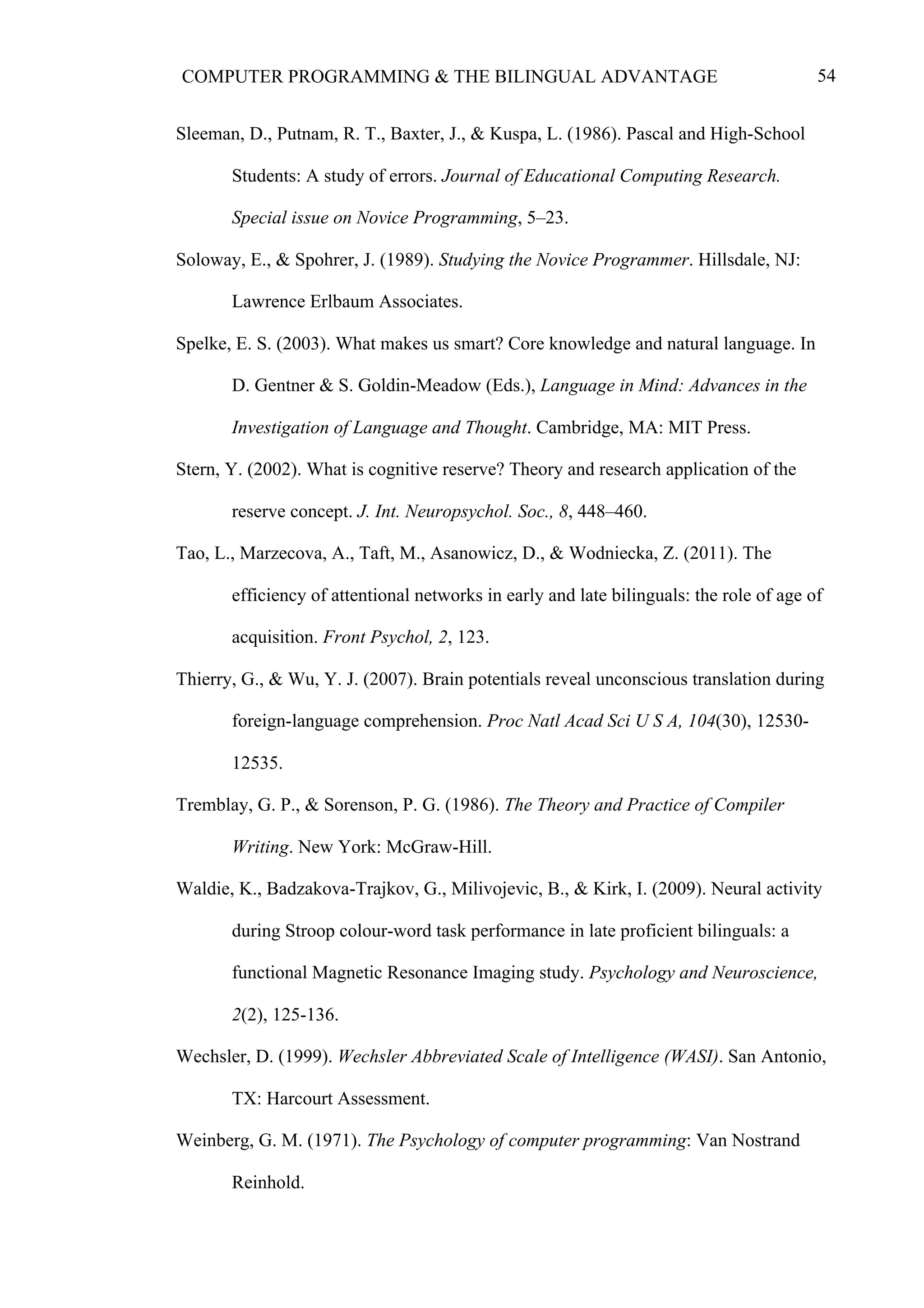 54COMPUTER PROGRAMMING & THE BILINGUAL ADVANTAGE
Sleeman, D., Putnam, R. T., Baxter, J., & Kuspa, L. (1986). Pascal and High-School
Students: A study of errors. Journal of Educational Computing Research.
Special issue on Novice Programming, 5–23.
Soloway, E., & Spohrer, J. (1989). Studying the Novice Programmer. Hillsdale, NJ:
Lawrence Erlbaum Associates.
Spelke, E. S. (2003). What makes us smart? Core knowledge and natural language. In
D. Gentner & S. Goldin-Meadow (Eds.), Language in Mind: Advances in the
Investigation of Language and Thought. Cambridge, MA: MIT Press.
Stern, Y. (2002). What is cognitive reserve? Theory and research application of the
reserve concept. J. Int. Neuropsychol. Soc., 8, 448–460.
Tao, L., Marzecova, A., Taft, M., Asanowicz, D., & Wodniecka, Z. (2011). The
efficiency of attentional networks in early and late bilinguals: the role of age of
acquisition. Front Psychol, 2, 123.
Thierry, G., & Wu, Y. J. (2007). Brain potentials reveal unconscious translation during
foreign-language comprehension. Proc Natl Acad Sci U S A, 104(30), 12530-
12535.
Tremblay, G. P., & Sorenson, P. G. (1986). The Theory and Practice of Compiler
Writing. New York: McGraw-Hill.
Waldie, K., Badzakova-Trajkov, G., Milivojevic, B., & Kirk, I. (2009). Neural activity
during Stroop colour-word task performance in late proficient bilinguals: a
functional Magnetic Resonance Imaging study. Psychology and Neuroscience,
2(2), 125-136.
Wechsler, D. (1999). Wechsler Abbreviated Scale of Intelligence (WASI). San Antonio,
TX: Harcourt Assessment.
Weinberg, G. M. (1971). The Psychology of computer programming: Van Nostrand
Reinhold.
 