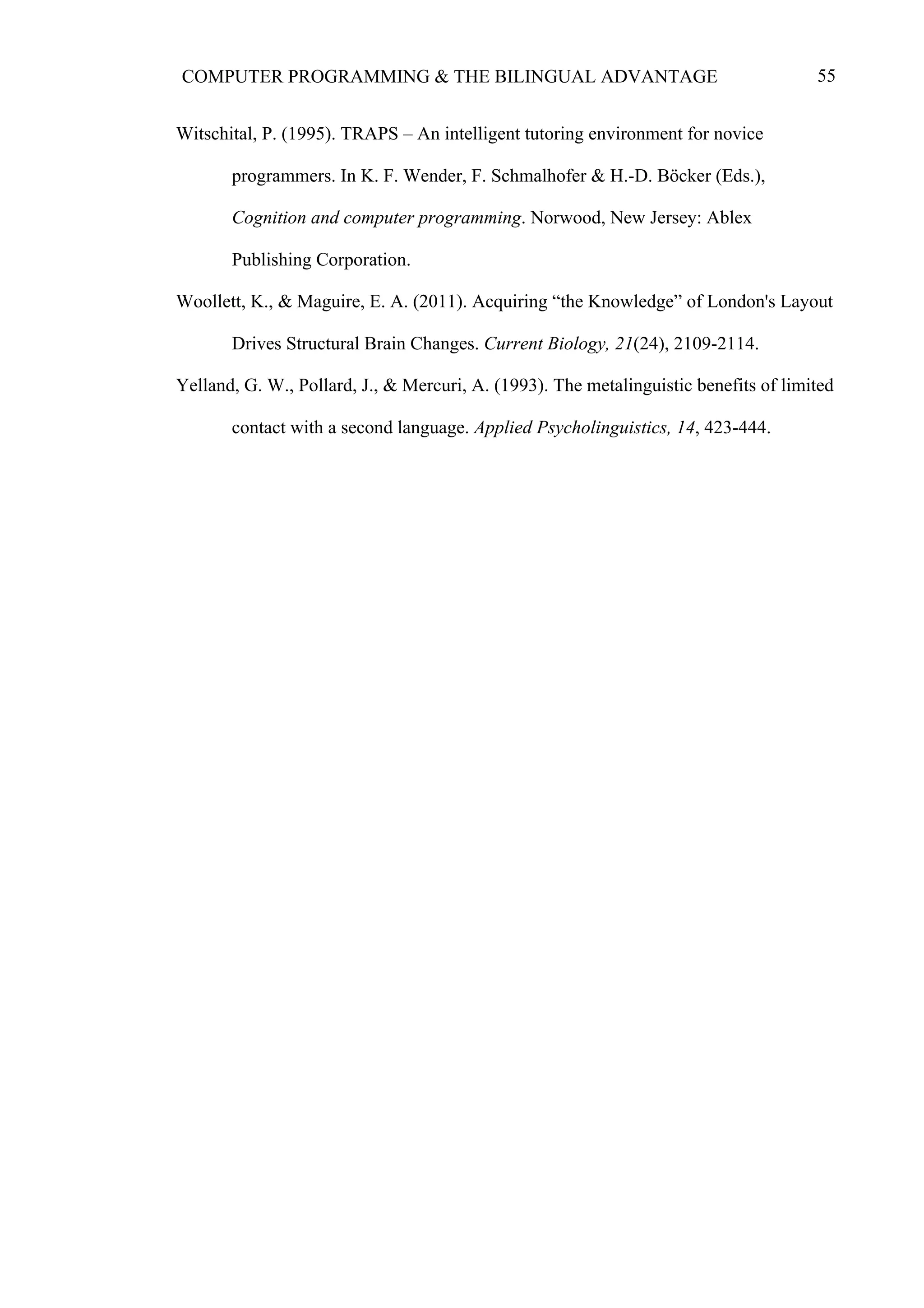 55COMPUTER PROGRAMMING & THE BILINGUAL ADVANTAGE
Witschital, P. (1995). TRAPS – An intelligent tutoring environment for novice
programmers. In K. F. Wender, F. Schmalhofer & H.-D. Böcker (Eds.),
Cognition and computer programming. Norwood, New Jersey: Ablex
Publishing Corporation.
Woollett, K., & Maguire, E. A. (2011). Acquiring “the Knowledge” of London's Layout
Drives Structural Brain Changes. Current Biology, 21(24), 2109-2114.
Yelland, G. W., Pollard, J., & Mercuri, A. (1993). The metalinguistic benefits of limited
contact with a second language. Applied Psycholinguistics, 14, 423-444.
	
  
 
