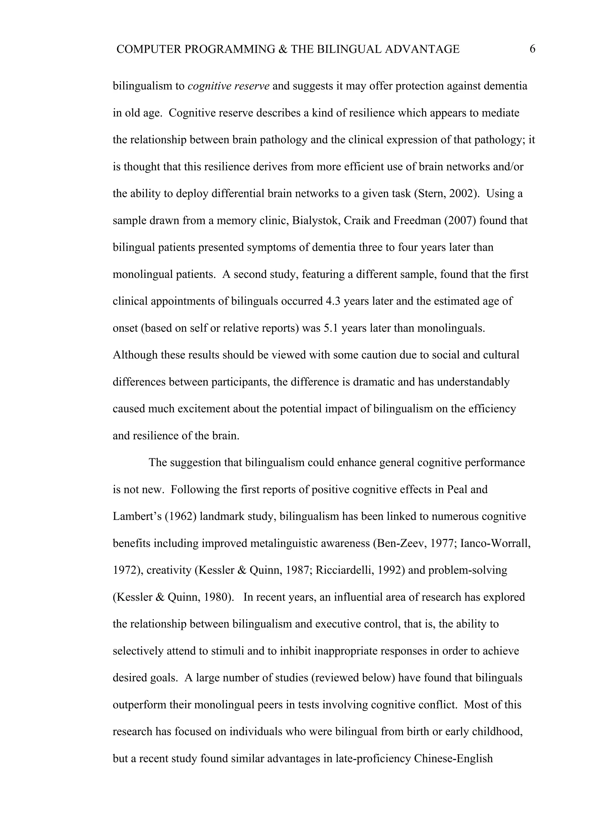 6COMPUTER PROGRAMMING & THE BILINGUAL ADVANTAGE
bilingualism to cognitive reserve and suggests it may offer protection against dementia
in old age. Cognitive reserve describes a kind of resilience which appears to mediate
the relationship between brain pathology and the clinical expression of that pathology; it
is thought that this resilience derives from more efficient use of brain networks and/or
the ability to deploy differential brain networks to a given task (Stern, 2002). Using a
sample drawn from a memory clinic, Bialystok, Craik and Freedman (2007) found that
bilingual patients presented symptoms of dementia three to four years later than
monolingual patients. A second study, featuring a different sample, found that the first
clinical appointments of bilinguals occurred 4.3 years later and the estimated age of
onset (based on self or relative reports) was 5.1 years later than monolinguals.
Although these results should be viewed with some caution due to social and cultural
differences between participants, the difference is dramatic and has understandably
caused much excitement about the potential impact of bilingualism on the efficiency
and resilience of the brain.
The suggestion that bilingualism could enhance general cognitive performance
is not new. Following the first reports of positive cognitive effects in Peal and
Lambert’s (1962) landmark study, bilingualism has been linked to numerous cognitive
benefits including improved metalinguistic awareness (Ben-Zeev, 1977; Ianco-Worrall,
1972), creativity (Kessler & Quinn, 1987; Ricciardelli, 1992) and problem-solving
(Kessler & Quinn, 1980). In recent years, an influential area of research has explored
the relationship between bilingualism and executive control, that is, the ability to
selectively attend to stimuli and to inhibit inappropriate responses in order to achieve
desired goals. A large number of studies (reviewed below) have found that bilinguals
outperform their monolingual peers in tests involving cognitive conflict. Most of this
research has focused on individuals who were bilingual from birth or early childhood,
but a recent study found similar advantages in late-proficiency Chinese-English
 