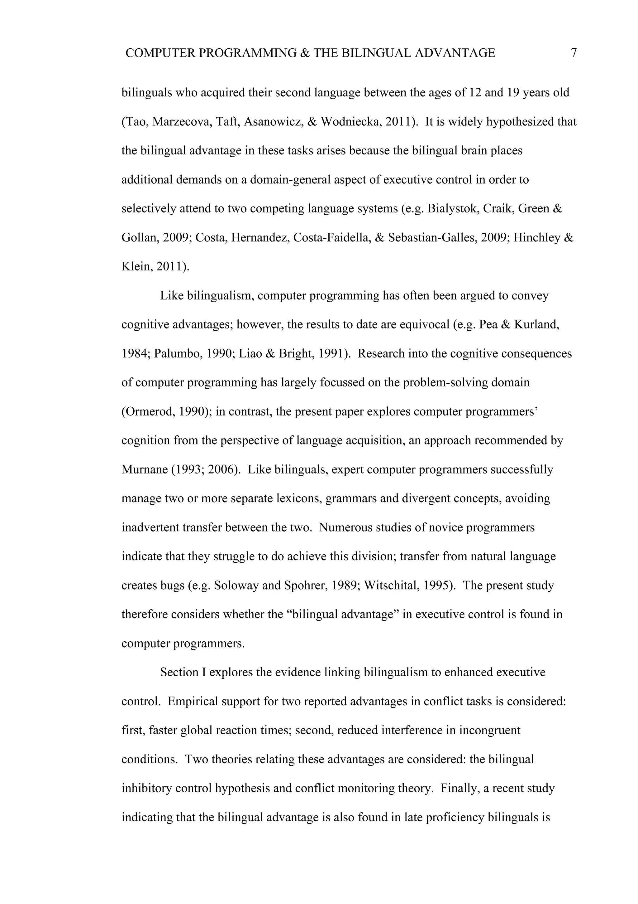 7COMPUTER PROGRAMMING & THE BILINGUAL ADVANTAGE
bilinguals who acquired their second language between the ages of 12 and 19 years old
(Tao, Marzecova, Taft, Asanowicz, & Wodniecka, 2011). It is widely hypothesized that
the bilingual advantage in these tasks arises because the bilingual brain places
additional demands on a domain-general aspect of executive control in order to
selectively attend to two competing language systems (e.g. Bialystok, Craik, Green &
Gollan, 2009; Costa, Hernandez, Costa-Faidella, & Sebastian-Galles, 2009; Hinchley &
Klein, 2011).
Like bilingualism, computer programming has often been argued to convey
cognitive advantages; however, the results to date are equivocal (e.g. Pea & Kurland,
1984; Palumbo, 1990; Liao & Bright, 1991). Research into the cognitive consequences
of computer programming has largely focussed on the problem-solving domain
(Ormerod, 1990); in contrast, the present paper explores computer programmers’
cognition from the perspective of language acquisition, an approach recommended by
Murnane (1993; 2006). Like bilinguals, expert computer programmers successfully
manage two or more separate lexicons, grammars and divergent concepts, avoiding
inadvertent transfer between the two. Numerous studies of novice programmers
indicate that they struggle to do achieve this division; transfer from natural language
creates bugs (e.g. Soloway and Spohrer, 1989; Witschital, 1995). The present study
therefore considers whether the “bilingual advantage” in executive control is found in
computer programmers.
Section I explores the evidence linking bilingualism to enhanced executive
control. Empirical support for two reported advantages in conflict tasks is considered:
first, faster global reaction times; second, reduced interference in incongruent
conditions. Two theories relating these advantages are considered: the bilingual
inhibitory control hypothesis and conflict monitoring theory. Finally, a recent study
indicating that the bilingual advantage is also found in late proficiency bilinguals is
 