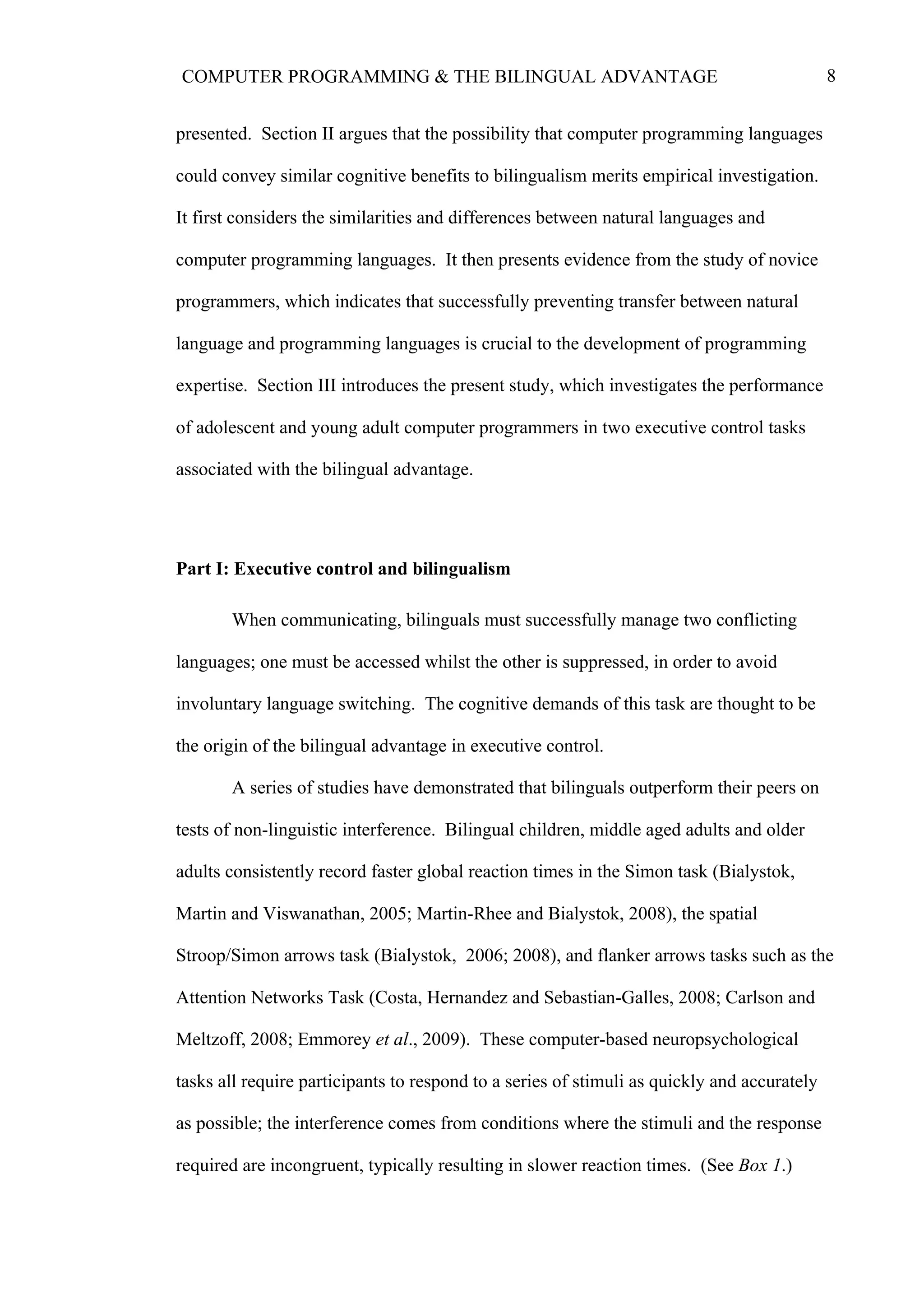 8COMPUTER PROGRAMMING & THE BILINGUAL ADVANTAGE
presented. Section II argues that the possibility that computer programming languages
could convey similar cognitive benefits to bilingualism merits empirical investigation.
It first considers the similarities and differences between natural languages and
computer programming languages. It then presents evidence from the study of novice
programmers, which indicates that successfully preventing transfer between natural
language and programming languages is crucial to the development of programming
expertise. Section III introduces the present study, which investigates the performance
of adolescent and young adult computer programmers in two executive control tasks
associated with the bilingual advantage.
Part I: Executive control and bilingualism
When communicating, bilinguals must successfully manage two conflicting
languages; one must be accessed whilst the other is suppressed, in order to avoid
involuntary language switching. The cognitive demands of this task are thought to be
the origin of the bilingual advantage in executive control.
A series of studies have demonstrated that bilinguals outperform their peers on
tests of non-linguistic interference. Bilingual children, middle aged adults and older
adults consistently record faster global reaction times in the Simon task (Bialystok,
Martin and Viswanathan, 2005; Martin-Rhee and Bialystok, 2008), the spatial
Stroop/Simon arrows task (Bialystok, 2006; 2008), and flanker arrows tasks such as the
Attention Networks Task (Costa, Hernandez and Sebastian-Galles, 2008; Carlson and
Meltzoff, 2008; Emmorey et al., 2009). These computer-based neuropsychological
tasks all require participants to respond to a series of stimuli as quickly and accurately
as possible; the interference comes from conditions where the stimuli and the response
required are incongruent, typically resulting in slower reaction times. (See Box 1.)
 