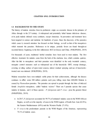 14
CHAPTER ONE: INTRODUCTION
1.1 BACKGROUND TO THE STUDY
The history of malaria stretches from its prehistoric origin as a zoonotic disease in the primates of
Africa through to the 21st century. A widespread and potentially lethal human infectious disease,
at its peak malaria infested every continent, except Antarctica. Its prevention and treatment have
been targeted in science and medicine for hundreds of years. Since the discovery of the parasites
which cause it, research attention has focused on their biology, as well as that of the mosquitoes
which transmit the parasites. References to its unique, periodic fevers are found throughout
recorded history beginning in the first millennium BCE in Greece and China. (WIKIPEDIA, 2019)
For thousands of years, traditional herbal remedies have been used to treat malaria. The first
effective treatment for malaria came from the bark of the cinchona tree, which contains quinine.
After the link to mosquitoes and their parasites were identified in the early twentieth century,
mosquito control measures such as widespread use of the insecticide DDT, swamp drainage,
covering or oiling surface of open water sources, indoor residual spraying and use of insecticide-
treated nets was initiated (WIKIPEDIA, 2019).
Malaria researchers have won multiple noble prizes for their achievements, although the disease
continues to afflict some 200 million patients each year, killing more than 600,000. Malaria is
caused by Plasmodium parasites. The parasites are spread to people through the bites of infected
female Anopheles mosquitoes, called "malaria vectors." There are 5 parasite species that cause
malaria in humans, and 2 of these species – P. falciparum and P. vivax – pose the greatest threat
(WIKIPEDIA, 2019).
● In 2017, P. falciparum accounted for 99.7% of estimated malaria cases in the WHO African
Region, as well as in the majority of cases in the WHO regions of South-East Asia (62.8%),
the Eastern Mediterranean (69%) and the Western Pacific (71.9%).
● P. vivax is the predominant parasite in the WHO Region of the Americas, representing
74.1% of malaria cases.
 