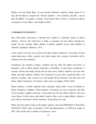 15
Malaria is an acute febrile illness. In a non-immune individual, symptoms usually appear 10–15
days after the infective mosquito bite. The first symptoms – fever, headache, and chills – may be
mild and difficult to recognize as malaria. If not treated within 24 hours, P. falciparum malaria
can progress to severe illness, often leading to death.
1.2 PROBLEM STATEMENT
Since 2004 malaria interventions in Rwanda have resulted in a substantial decline in malaria
incidence. However, this achievement is fragile as potentials for local malaria transmissions
remain. The risk of getting malaria infection is partially explained by the social conditions of
vulnerable populations (Bizimana, 2015)
Vector control is the main way to prevent and reduce malaria transmission. If coverage of vector
control interventions within a specific area is high enough, then a measure of protection will be
conferred across the community.
Transmission also depends on climatic conditions that may affect the number and survival of
mosquitoes, such as rainfall patterns, temperature, and humidity. In many places, transmission is
seasonal, with the peak during and just after the rainy season. Malaria epidemics can occur when
climate and other conditions suddenly favor transmission in areas where people have little or no
immunity to malaria. They can also occur when people with low immunity move into areas with
intense malaria transmission, for instance to find work, or as refugees (WHO, 2002).
Human immunity is another important factor, especially among adults in areas of moderate or
intense transmission conditions. Partial immunity is developed over years of exposure, and while
it never provides complete protection, it does reduce the risk that malaria infection will cause
severe disease. For this reason, most malaria deaths in Africa occur in young children, whereas in
areas with less transmission and low immunity, all age groups are at risk.
Efforts have been made to reduce on the malaria incidence such as the PRESIDENT’S MALARIA
INITIATIVE (PMI) which was launched in 2005 and implementation as a PMI focus country in
2007. More details will be available in the literature review.
 
