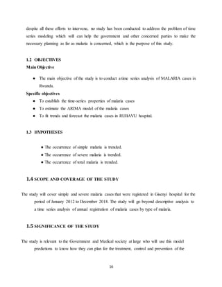 16
despite all these efforts to intervene, no study has been conducted to address the problem of time
series modeling which will can help the government and other concerned parties to make the
necessary planning as far as malaria is concerned, which is the purpose of this study.
1.2 OBJECTIVES
Main Objective
● The main objective of the study is to conduct a time series analysis of MALARIA cases in
Rwanda.
Specific objectives
● To establish the time-series properties of malaria cases
● To estimate the ARIMA model of the malaria cases
● To fit trends and forecast the malaria cases in RUBAVU hospital.
1.3 HYPOTHESES
● The occurrence of simple malaria is trended.
● The occurrence of severe malaria is trended.
● The occurrence of total malaria is trended.
1.4 SCOPE AND COVERAGE OF THE STUDY
The study will cover simple and severe malaria cases that were registered in Gisenyi hospital for the
period of January 2012 to December 2018. The study will go beyond descriptive analysis to
a time series analysis of annual registration of malaria cases by type of malaria.
1.5 SIGNIFICANCE OF THE STUDY
The study is relevant to the Government and Medical society at large who will use this model
predictions to know how they can plan for the treatment, control and prevention of the
 