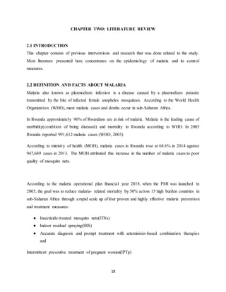18
CHAPTER TWO: LITERATURE REVIEW
2.1 INTRODUCTION
This chapter consists of previous interventions and research that was done related to the study.
Most literature presented here concentrates on the epidemiology of malaria and its control
measures.
2.2 DEFINITION AND FACTS ABOUT MALARIA
Malaria also known as plasmodium infection is a disease caused by a plasmodium parasite
transmitted by the bite of infected female anopheles mosquitoes. According to the World Health
Organization (WHO), most malaria cases and deaths occur in sub-Saharan Africa.
In Rwanda approximately 90% of Rwandans are at risk of malaria. Malaria is the leading cause of
morbidity(condition of being diseased) and mortality in Rwanda according to WHO. In 2005
Rwanda reported 991,612 malaria cases (WHO, 2003)
According to ministry of health (MOH), malaria cases in Rwanda rose at 68.6% in 2014 against
947,689 cases in 2013. The MOH attributed this increase in the number of malaria cases to poor
quality of mosquito nets.
According to the malaria operational plan financial year 2018, when the PMI was launched in
2005, the goal was to reduce malaria- related mortality by 50% across 15 high burden countries in
sub-Saharan Africa through a rapid scale up of four proven and highly effective malaria prevention
and treatment measures:
● Insecticide-treated mosquito nets(ITNs)
● Indoor residual spraying(IRS)
● Accurate diagnosis and prompt treatment with artemisinin-based combination therapies
and
Intermittent preventive treatment of pregnant women(IPTp)
 