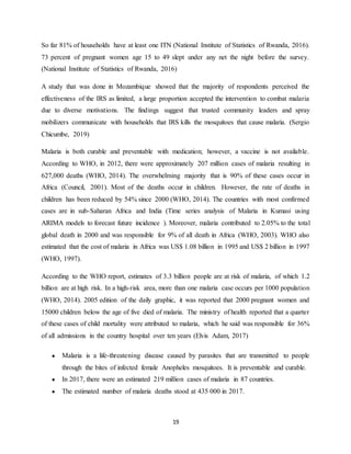 19
So far 81% of households have at least one ITN (National Institute of Statistics of Rwanda, 2016).
73 percent of pregnant women age 15 to 49 slept under any net the night before the survey.
(National Institute of Statistics of Rwanda, 2016)
A study that was done in Mozambique showed that the majority of respondents perceived the
effectiveness of the IRS as limited, a large proportion accepted the intervention to combat malaria
due to diverse motivations. The findings suggest that trusted community leaders and spray
mobilizers communicate with households that IRS kills the mosquitoes that cause malaria. (Sergio
Chicumbe, 2019)
Malaria is both curable and preventable with medication; however, a vaccine is not available.
According to WHO, in 2012, there were approximately 207 million cases of malaria resulting in
627,000 deaths (WHO, 2014). The overwhelming majority that is 90% of these cases occur in
Africa (Council, 2001). Most of the deaths occur in children. However, the rate of deaths in
children has been reduced by 54% since 2000 (WHO, 2014). The countries with most confirmed
cases are in sub-Saharan Africa and India (Time series analysis of Malaria in Kumasi using
ARIMA models to forecast future incidence ). Moreover, malaria contributed to 2.05% to the total
global death in 2000 and was responsible for 9% of all death in Africa (WHO, 2003). WHO also
estimated that the cost of malaria in Africa was US$ 1.08 billion in 1995 and US$ 2 billion in 1997
(WHO, 1997).
According to the WHO report, estimates of 3.3 billion people are at risk of malaria, of which 1.2
billion are at high risk. In a high-risk area, more than one malaria case occurs per 1000 population
(WHO, 2014). 2005 edition of the daily graphic, it was reported that 2000 pregnant women and
15000 children below the age of five died of malaria. The ministry of health reported that a quarter
of these cases of child mortality were attributed to malaria, which he said was responsible for 36%
of all admissions in the country hospital over ten years (Elvis Adam, 2017)
● Malaria is a life-threatening disease caused by parasites that are transmitted to people
through the bites of infected female Anopheles mosquitoes. It is preventable and curable.
● In 2017, there were an estimated 219 million cases of malaria in 87 countries.
● The estimated number of malaria deaths stood at 435 000 in 2017.
 