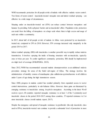 21
WHO recommends protection for all people at risk of malaria with effective malaria vector control.
Two forms of vector control – insecticide-treated mosquito nets and indoor residual spraying – are
effective in a wide range of circumstances.
Sleeping under an insecticide-treated net (ITN) can reduce contact between mosquitoes and
humans by providing both a physical barrier and an insecticidal effect. Population-wide protection
can result from the killing of mosquitoes on a large scale where there is high access and usage of
such nets within a community.
In 2017, about half of all people at risk of malaria in Africa were protected by an insecticide-
treated net, compared to 29% in 2010. However, ITN coverage increased only marginally in the
period 2015 to 2017.
Indoor residual spraying (IRS) with insecticides is another powerful way to rapidly reduce malaria
transmission. It involves spraying the inside of housing structures with an insecticide, typically
once or twice per year. To confer significant community protection, IRS should be implemented
at a high level of coverage (WIKIPEDIA, 2019).
Since 2012, WHO has recommended seasonal malaria chemoprevention as an additional malaria
prevention strategy for areas of the Sahel sub-region of Africa. The strategy involves the
administration of monthly courses of amodiaquine plus sulfadoxine-pyrimethamine to all children
under 5 years of age during the high transmission season.
Since 2000, progress in malaria control has resulted primarily from expanded access to vector
control interventions, particularly in sub-Saharan Africa. However, these gains are threatened by
emerging resistance to insecticides among Anopheles mosquitoes. According to the latest World
malaria report, 68 countries reported mosquito resistance to at least 1 of the 5 commonly-used
insecticide classes in the period 2010-2017; among these countries, 57 reported resistance to 2 or
more insecticide classes (world malaria report, 2017).
Despite the emergence and spread of mosquito resistance to pyrethroids (the only insecticide class
used in ITNs), insecticide-treated nets continue to provide a substantial level of protection in most
 