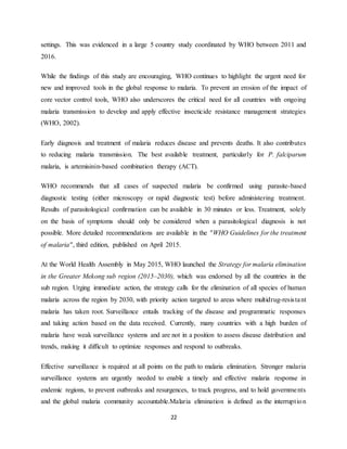 22
settings. This was evidenced in a large 5 country study coordinated by WHO between 2011 and
2016.
While the findings of this study are encouraging, WHO continues to highlight the urgent need for
new and improved tools in the global response to malaria. To prevent an erosion of the impact of
core vector control tools, WHO also underscores the critical need for all countries with ongoing
malaria transmission to develop and apply effective insecticide resistance management strategies
(WHO, 2002).
Early diagnosis and treatment of malaria reduces disease and prevents deaths. It also contributes
to reducing malaria transmission. The best available treatment, particularly for P. falciparum
malaria, is artemisinin-based combination therapy (ACT).
WHO recommends that all cases of suspected malaria be confirmed using parasite-based
diagnostic testing (either microscopy or rapid diagnostic test) before administering treatment.
Results of parasitological confirmation can be available in 30 minutes or less. Treatment, solely
on the basis of symptoms should only be considered when a parasitological diagnosis is not
possible. More detailed recommendations are available in the "WHO Guidelines for the treatment
of malaria", third edition, published on April 2015.
At the World Health Assembly in May 2015, WHO launched the Strategy for malaria elimination
in the Greater Mekong sub region (2015–2030), which was endorsed by all the countries in the
sub region. Urging immediate action, the strategy calls for the elimination of all species of human
malaria across the region by 2030, with priority action targeted to areas where multidrug-resistant
malaria has taken root. Surveillance entails tracking of the disease and programmatic responses
and taking action based on the data received. Currently, many countries with a high burden of
malaria have weak surveillance systems and are not in a position to assess disease distribution and
trends, making it difficult to optimize responses and respond to outbreaks.
Effective surveillance is required at all points on the path to malaria elimination. Stronger malaria
surveillance systems are urgently needed to enable a timely and effective malaria response in
endemic regions, to prevent outbreaks and resurgences, to track progress, and to hold governments
and the global malaria community accountable.Malaria elimination is defined as the interruption
 