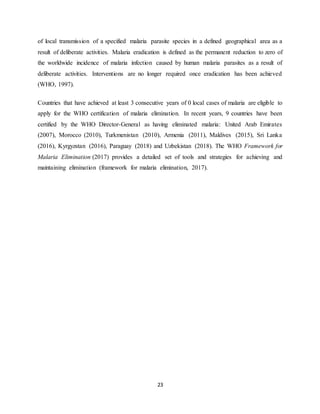 23
of local transmission of a specified malaria parasite species in a defined geographical area as a
result of deliberate activities. Malaria eradication is defined as the permanent reduction to zero of
the worldwide incidence of malaria infection caused by human malaria parasites as a result of
deliberate activities. Interventions are no longer required once eradication has been achieved
(WHO, 1997).
Countries that have achieved at least 3 consecutive years of 0 local cases of malaria are eligible to
apply for the WHO certification of malaria elimination. In recent years, 9 countries have been
certified by the WHO Director-General as having eliminated malaria: United Arab Emirates
(2007), Morocco (2010), Turkmenistan (2010), Armenia (2011), Maldives (2015), Sri Lanka
(2016), Kyrgyzstan (2016), Paraguay (2018) and Uzbekistan (2018). The WHO Framework for
Malaria Elimination (2017) provides a detailed set of tools and strategies for achieving and
maintaining elimination (framework for malaria elimination, 2017).
 