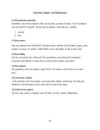 24
CHAPTER THREE: METHODOLOGY
3.1 Data collection procedure
Quantitative data will be collected which will be purely secondary in nature. It will be collected
from the RUBAVU Hospital. The data will be collected on the following variables;
1. severity
2. Year
3.2 Data sources
Data was collected from the RUBAVU Hospital website and from the MALARIA registry of the
hospital. It consists of a number of MALARIA cases in the registry for the past five years.
3.3 Data editing
The data was entered into a Microsoft Excel spreadsheet, cross-checked for consistency,
correctness and reliability to ensure that it is perfect before analysis can be done.
3.4 Data analysis
The quantitative data were analyzed using STATA. The analysis will be done at uni-variate
level.
3.5.1.Univariate analysis
At the univariate level, data analysis was based on Box-Jenkins methodology for testing the
distribution and forecasting the time series and was done in four stages.
3.5.2.Time Series analysis
The time series analysis of Malaria cases will follow the Box -Jenkins Methodology.
 