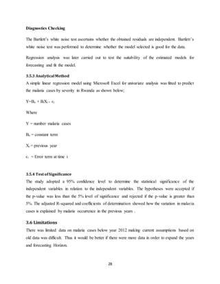 28
Diagnostics Checking
The Bartlett’s white noise test ascertains whether the obtained residuals are independent. Bartlett’s
white noise test was performed to determine whether the model selected is good for the data.
Regression analysis was later carried out to test the suitability of the estimated models for
forecasting and fit the model.
3.5.3 Analytical Method
A simple linear regression model using Microsoft Excel for univariate analysis was fitted to predict
the malaria cases by severity in Rwanda as shown below;
Y=Bo + BiXi + ϵi
Where
Y = number malaria cases
Bo = constant term
Xi = previous year
ϵi = Error term at time i
3.5.4 Test ofSignificance
The study adopted a 95% confidence level to determine the statistical significance of the
independent variables in relation to the independent variables. The hypotheses were accepted if
the p-value was less than the 5% level of significance and rejected if the p-value is greater than
5%. The adjusted R-squared and coefficients of determination showed how the variation in malaria
cases is explained by malaria occurrence in the previous years .
3.6 Limitations
There was limited data on malaria cases below year 2012 making current assumptions based on
old data was difficult. Thus it would be better if there were more data in order to expand the years
and forecasting Horizon.
 