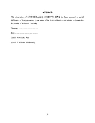 3
APPROVAL
This dissertation of MUDAHERANWA AUGUSTIN KING has been approved as partial
fulfillment of the requirements for the award of the degree of Bachelor of Science in Quantitative
Economics of Makerere University.
Signature ………………………….
Date ……………………………….
James Wokadala, PhD
School of Statistics and Planning
 