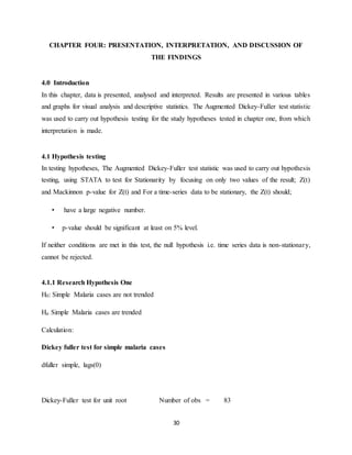 30
CHAPTER FOUR: PRESENTATION, INTERPRETATION, AND DISCUSSION OF
THE FINDINGS
4.0 Introduction
In this chapter, data is presented, analysed and interpreted. Results are presented in various tables
and graphs for visual analysis and descriptive statistics. The Augmented Dickey-Fuller test statistic
was used to carry out hypothesis testing for the study hypotheses tested in chapter one, from which
interpretation is made.
4.1 Hypothesis testing
In testing hypotheses, The Augmented Dickey-Fuller test statistic was used to carry out hypothesis
testing, using STATA to test for Stationarity by focusing on only two values of the result; Z(t)
and Mackinnon p-value for Z(t) and For a time-series data to be stationary, the Z(t) should;
• have a large negative number.
• p-value should be significant at least on 5% level.
If neither conditions are met in this test, the null hypothesis i.e. time series data is non-stationary,
cannot be rejected.
4.1.1 Research Hypothesis One
H0: Simple Malaria cases are not trended
Ha: Simple Malaria cases are trended
Calculation:
Dickey fuller test for simple malaria cases
dfuller simple, lags(0)
Dickey-Fuller test for unit root Number of obs = 83
 