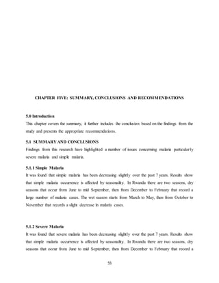 55
CHAPTER FIVE: SUMMARY, CONCLUSIONS AND RECOMMENDATIONS
5.0 Introduction
This chapter covers the summary, it further includes the conclusion based on the findings from the
study and presents the appropriate recommendations.
5.1 SUMMARY AND CONCLUSIONS
Findings from this research have highlighted a number of issues concerning malaria particularly
severe malaria and simple malaria.
5.1.1 Simple Malaria
It was found that simple malaria has been decreasing slightly over the past 7 years. Results show
that simple malaria occurrence is affected by seasonality. In Rwanda there are two seasons, dry
seasons that occur from June to mid September, then from December to February that record a
large number of malaria cases. The wet season starts from March to May, then from October to
November that records a slight decrease in malaria cases.
5.1.2 Severe Malaria
It was found that severe malaria has been decreasing slightly over the past 7 years. Results show
that simple malaria occurrence is affected by seasonality. In Rwanda there are two seasons, dry
seasons that occur from June to mid September, then from December to February that record a
 