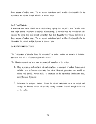 56
large number of malaria cases. The wet season starts from March to May, then from October to
November that records a slight decrease in malaria cases.
5.1.3 Total Malaria
It was found that severe malaria has been decreasing slightly over the past 7 years. Results show
that simple malaria occurrence is affected by seasonality. In Rwanda there are two seasons, dry
seasons that occur from June to mid September, then from December to February that record a
large number of malaria cases. The wet season starts from March to May, then from October to
November that records a slight decrease in malaria cases.
5.2 RECOMMENDATIONS
The Government of Rwanda should be given credit for giving Malaria the attention it deserves,
However, a lot has to be done as regards this disease.
The following suggestions have been recommended according to the findings;
1. Many government policies have put much emphasis on treatment of Malaria by providing
medicine such as Coartem to mention but a few. However, preventive care should be
number one priority. People should be sensitized on the importance of mosquito nets,
indoor Residual Spraying .
2. Awareness on mosquito activity, factors that attract mosquitoes suchs as bushes and
swamps, the different seasons for mosquito activity should be provided through Education
and the media.
 
