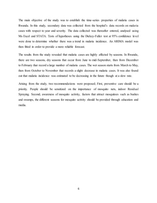 6
The main objective of the study was to establish the time-series properties of malaria cases in
Rwanda. In this study, secondary data was collected from the hospital’s data records on malaria
cases with respect to year and severity. The data collected was thereafter entered, analysed using
Ms Excel and STATA. Tests of hypotheses using the Dickey-Fuller test at 95% confidence level
were done to determine whether there was a trend in malaria incidence. An ARIMA model was
then fitted in order to provide a more reliable forecast.
The results from the study revealed that malaria cases are highly affected by seasons. In Rwanda,
there are two seasons, dry seasons that occur from June to mid-September, then from December
to February that record a large number of malaria cases. The wet season starts from March to May,
then from October to November that records a slight decrease in malaria cases. It was also found
out that malaria incidence was estimated to be decreasing in the future though at a slow rate.
Arising from the study, two recommendations were proposed; First, preventive care should be a
priority. People should be sensitized on the importance of mosquito nets, indoor Residual
Spraying. Second, awareness of mosquito activity, factors that attract mosquitoes such as bushes
and swamps, the different seasons for mosquito activity should be provided through education and
media.
 