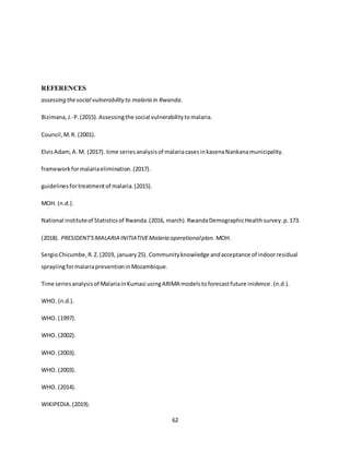62
REFERENCES
assessing thesocial vulnerabilityto malaria in Rwanda.
Bizimana,J.-P.(2015).Assessingthe social vulnerabilitytomalaria.
Council,M.R. (2001).
ElvisAdam,A.M. (2017). time seriesanalysisof malariacasesinkasenaNankanamunicipality.
frameworkformalariaelimination.(2017).
guidelinesfortreatmentof malaria.(2015).
MOH. (n.d.).
National instituteof Statisticsof Rwanda.(2016, march).RwandaDemographicHealthsurvey.p.173.
(2018). PRESIDENT'SMALARIA INITIATIVEMalaria operationalplan. MOH.
SergioChicumbe,R.Z.(2019, january25). Communityknowledge andacceptance of indoorresidual
sprayiingformalariapreventioninMozambique.
Time seriesanalysisof MalariainKumasi usingARIMA modelstoforecastfuture inidence.(n.d.).
WHO. (n.d.).
WHO. (1997).
WHO. (2002).
WHO. (2003).
WHO. (2003).
WHO. (2014).
WIKIPEDIA.(2019).
 