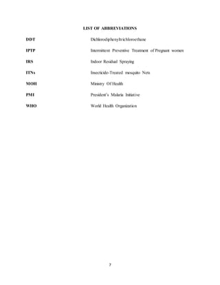 7
LIST OF ABBREVIATIONS
DDT Dichlorodiphenyltrichloroethane
IPTP Intermittent Preventive Treatment of Pregnant women
IRS Indoor Residual Spraying
ITNs Insecticide-Treated mosquito Nets
MOH Ministry Of Health
PMI President’s Malaria Initiative
WHO World Health Organization
 