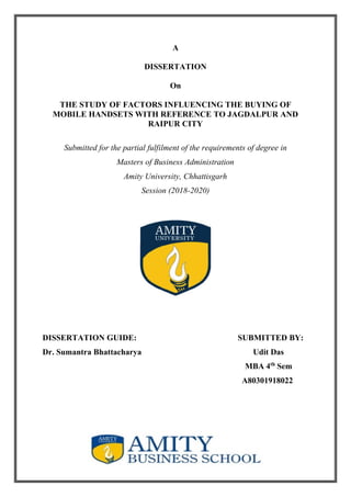 1
A
DISSERTATION
On
THE STUDY OF FACTORS INFLUENCING THE BUYING OF
MOBILE HANDSETS WITH REFERENCE TO JAGDALPUR AND
RAIPUR CITY
Submitted for the partial fulfilment of the requirements of degree in
Masters of Business Administration
Amity University, Chhattisgarh
Session (2018-2020)
DISSERTATION GUIDE: SUBMITTED BY:
Dr. Sumantra Bhattacharya Udit Das
MBA 4th
Sem
A80301918022
 