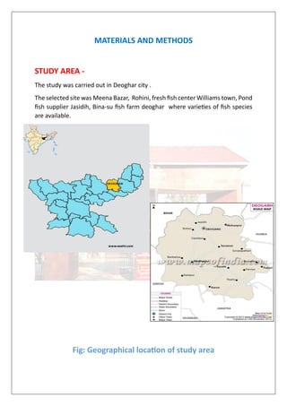 MATERIALS AND METHODS
STUDY AREA -
The study was carried out in Deoghar city .
The selected site was Meena Bazar, Rohini, fresh fish center Williams town, Pond
fish supplier Jasidih, Bina-su fish farm deoghar where varieties of fish species
are available.
Fig: Geographical location of study area
 