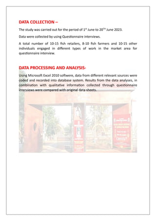 DATA COLLECTION –
The study was carried out for the period of 1st
June to 20TH
June 2023.
Data were collected by using Questionnaire interviews.
A total number of 10-15 fish retailers, 8-10 fish farmers and 10-15 other
individuals engaged in different types of work in the market area for
questionnaire interview.
DATA PROCESSING AND ANALYSIS-
Using Microsoft Excel 2010 softwere, data from different relevant sources were
coded and recorded into database system. Results from the data analyses, in
combination with qualitative information collected through questionnaire
interviews were compared with original data sheets.
 