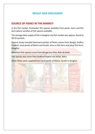 RESULT AND DISCUSSION
SOURCE OF FISHES IN THE MARKET-
In the fish market, freshwater fish species available from pond, rivers and fish
farm where varieties of fish species available.
The average daily supply of fish in deoghar city fish market was approx. found to
20-25 quintals.
Present study revealed dominant portion of fishes comes from Bengal, Andhra
Pradesh, local ponds of Rohini and Sarath, bina-su fish farm and jalsar fish farm,
Deoghar.
Maximum fish species come from Bengal are Hilsa, Rohu & Katla.
Fish species also come from Andhra Pradesh are shilan, Rohu.
Other fishes were supplied from local ponds of Rohini, Sarath in deoghar.
 