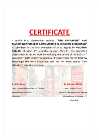 CERTIFICATE
I certify that dissertation entitled “FISH AVAILABILITY AND
MARKETING SYSTEM OF A FISH MARKET IN DEOGHAR, JHARKHAND”
is submitted for the final evaluation of M.Sc. degree by MADHURI
KUMARI of M.Sc. 4th semester, session 2021-23. The submitted
dissertation, is her on work done during the tenure of her M.Sc. 4th
semester – 2023 under my guidance & supervision. To the best my
knowledge the work innovative and has not been copied from
elsewhere except references.
Dr. K.K. Gupta Dr. Rajendra Mistri
Head University Department of Zoology Associate Professor
Vinoba Bhave University, University Department of Zoology
Hazaribag Vinoba Bhave University,
Hazaribag
 
