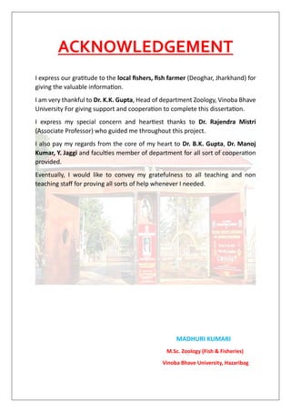 ACKNOWLEDGEMENT
I express our gratitude to the local fishers, fish farmer (Deoghar, Jharkhand) for
giving the valuable information.
I am very thankful to Dr. K.K. Gupta, Head of department Zoology, Vinoba Bhave
University For giving support and cooperation to complete this dissertation.
I express my special concern and heartiest thanks to Dr. Rajendra Mistri
(Associate Professor) who guided me throughout this project.
I also pay my regards from the core of my heart to Dr. B.K. Gupta, Dr. Manoj
Kumar, Y. Jaggi and faculties member of department for all sort of cooperation
provided.
Eventually, I would like to convey my gratefulness to all teaching and non
teaching staff for proving all sorts of help whenever I needed.
MADHURI KUMARI
M.Sc. Zoology (Fish & Fisheries)
Vinoba Bhave University, Hazaribag
 
