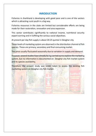 INRODUCTION
Fisheries in Jharkhand is developing with good pace and is one of the sectors
which is attracting rural youth in a big way.
Fisheries resources in the state are limited but considerable efforts are being
made for their restoration, renovation and area expansion.
This sector contributes significantly to national income, nutritional security
export earning and in fulfilling the various social objectives.
At present per day fish supply is about 20-25 quintal in Deoghar city.
Three levels of marketing system are observed in the distribution channel of fish
species. These are primary, secondary and final consuming market.
The price usually fluctuated seasonally due to variation in supply and demand.
However, several studies have already being carried out to explore the marketing
system, but no information is documented on Deoghar city fish market system
and its species availability.
Therefore, the present study was under taken to assess the existing fish
marketing system on Deoghar city fish market.
 