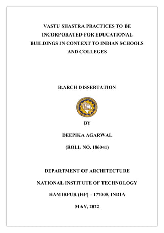 VASTU SHASTRA PRACTICES TO BE
INCORPORATED FOR EDUCATIONAL
BUILDINGS IN CONTEXT TO INDIAN SCHOOLS
AND COLLEGES
B.ARCH DISSERTATION
BY
DEEPIKA AGARWAL
(ROLL NO. 186041)
DEPARTMENT OF ARCHITECTURE
NATIONAL INSTITUTE OF TECHNOLOGY
HAMIRPUR (HP) – 177005, INDIA
MAY, 2022
 