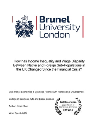 How has Income Inequality and Wage Disparity
Between Native and Foreign Sub-Populations in
the UK Changed Since the Financial Crisis?
BSc (Hons) Economics & Business Finance with Professional Development
College of Business, Arts and Social Sciences
Author- Dinal Shah
Word Count- 8004
 