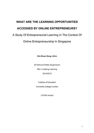 1
WHAT ARE THE LEARNING OPPORTUNITIES
ACCESSED BY ONLINE ENTREPRENEURS?
A Study Of Entrepreneurial Learning In The Context Of
Online Entrepreneurship In Singapore
Sim Buan Heng, Alvin
Dr Edmund Waite (Supervisor)
MA in Lifelong Learning
2014/2015
Institute of Education
University College London
(18,935 words)
 