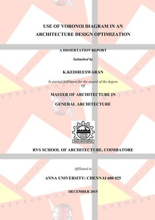 USE OF VORONOI DIAGRAM IN AN
ARCHITECTURE DESIGN OPTIMIZATION
A DISSERTATION REPORT
Submitted by
K.KEDHEESWARAN
In partial fulfilment for the award of the degree
Of
MASTER OF ARCHITECTURE IN
GENERAL ARCHITECTURE
RVS SCHOOL OF ARCHITECTURE, COIMBATORE
Affiliated to
ANNA UNIVERSITY: CHENNAI 600 025
DECEMBER 2015
 