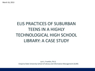 March 16, 2013




                 ELIS PRACTICES OF SUBURBAN
                       TEENS IN A HIGHLY
                 TECHNOLOGICAL HIGH SCHOOL
                     LIBRARY: A CASE STUDY



                                              Lori L. Franklin, Ph.D.
                  Emporia State University School of Library and Information Management (SLIM)
 
