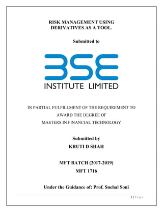 1 | P a g e
RISK MANAGEMENT USING
DERIVATIVES AS A TOOL.
Submitted to
IN PARTIAL FULFILLMENT OF THE REQUIREMENT TO
AWARD THE DEGREE OF
MASTERS IN FINANCIAL TECHNOLOGY
Submitted by
KRUTI D SHAH
MFT BATCH (2017-2019)
MFT 1716
Under the Guidance of: Prof. Snehal Soni
 