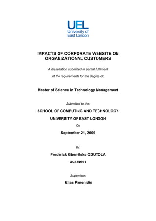 IMPACTS OF CORPORATE WEBSITE ON
   ORGANIZATIONAL CUSTOMERS

     A dissertation submitted in partial fulfilment

        of the requirements for the degree of:



Master of Science in Technology Management


                  Submitted to the:

SCHOOL OF COMPUTING AND TECHNOLOGY

      UNIVERSITY OF EAST LONDON
                          On

              September 21, 2009


                          By:

      Frederick Gbemileke ODUTOLA

                     U0814691


                     Supervisor:

                  Elias Pimenidis
 