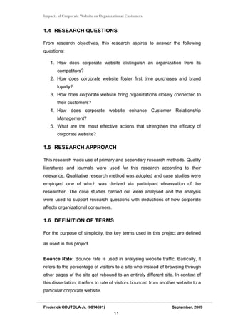 Impacts of Corporate Website on Organizational Customers


1.4 RESEARCH QUESTIONS

From research objectives, this research aspires to answer the following
questions:

   1. How does corporate website distinguish an organization from its
       competitors?
   2. How does corporate website foster first time purchases and brand
       loyalty?
   3. How does corporate website bring organizations closely connected to
       their customers?
   4. How does corporate website enhance Customer Relationship
       Management?
   5. What are the most effective actions that strengthen the efficacy of
       corporate website?

1.5 RESEARCH APPROACH

This research made use of primary and secondary research methods. Quality
literatures and journals were used for this research according to their
relevance. Qualitative research method was adopted and case studies were
employed one of which was derived via participant observation of the
researcher. The case studies carried out were analysed and the analysis
were used to support research questions with deductions of how corporate
affects organizational consumers.

1.6 DEFINITION OF TERMS

For the purpose of simplicity, the key terms used in this project are defined

as used in this project.


Bounce Rate: Bounce rate is used in analysing website traffic. Basically, it
refers to the percentage of visitors to a site who instead of browsing through
other pages of the site get rebound to an entirely different site. In context of
this dissertation, it refers to rate of visitors bounced from another website to a
particular corporate website.


Frederick ODUTOLA Jr. (0814691)                                   September, 2009
                                       11
 