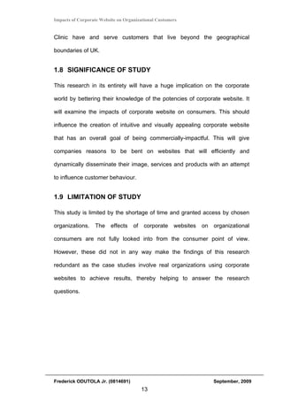 Impacts of Corporate Website on Organizational Customers


Clinic have and serve customers that live beyond the geographical

boundaries of UK.


1.8 SIGNIFICANCE OF STUDY

This research in its entirety will have a huge implication on the corporate

world by bettering their knowledge of the potencies of corporate website. It

will examine the impacts of corporate website on consumers. This should

influence the creation of intuitive and visually appealing corporate website

that has an overall goal of being commercially-impactful. This will give

companies reasons to be bent on websites that will efficiently and

dynamically disseminate their image, services and products with an attempt

to influence customer behaviour.


1.9 LIMITATION OF STUDY

This study is limited by the shortage of time and granted access by chosen

organizations.    The    effects    of   corporate    websites   on   organizational

consumers are not fully looked into from the consumer point of view.

However, these did not in any way make the findings of this research

redundant as the case studies involve real organizations using corporate

websites to achieve results, thereby helping to answer the research

questions.




Frederick ODUTOLA Jr. (0814691)                                       September, 2009
                                         13
 