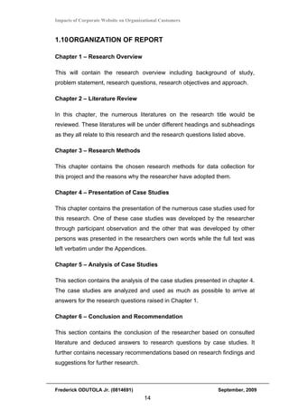 Impacts of Corporate Website on Organizational Customers



1.10 ORGANIZATION OF REPORT

Chapter 1 – Research Overview

This will contain the research overview including background of study,
problem statement, research questions, research objectives and approach.

Chapter 2 – Literature Review

In this chapter, the numerous literatures on the research title would be
reviewed. These literatures will be under different headings and subheadings
as they all relate to this research and the research questions listed above.

Chapter 3 – Research Methods

This chapter contains the chosen research methods for data collection for
this project and the reasons why the researcher have adopted them.

Chapter 4 – Presentation of Case Studies

This chapter contains the presentation of the numerous case studies used for
this research. One of these case studies was developed by the researcher
through participant observation and the other that was developed by other
persons was presented in the researchers own words while the full text was
left verbatim under the Appendices.

Chapter 5 – Analysis of Case Studies

This section contains the analysis of the case studies presented in chapter 4.
The case studies are analyzed and used as much as possible to arrive at
answers for the research questions raised in Chapter 1.

Chapter 6 – Conclusion and Recommendation

This section contains the conclusion of the researcher based on consulted
literature and deduced answers to research questions by case studies. It
further contains necessary recommendations based on research findings and
suggestions for further research.



Frederick ODUTOLA Jr. (0814691)                                  September, 2009
                                       14
 
