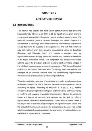 Impacts of Corporate Website on Organizational Customers



                                     CHAPTER 2

                             LITERATURE REVIEW

2.0 INTRODUCTION

   The Internet has become the most salient communications tool since the
   broadcast media (Bruner et al, 2001. p. 9). Be it profit or non-profit oriented,
   every organization exists for the primary aim of satisfying a need or more of a
   particular person or group of persons. Therefore, the nature of perception
   and the level of patronage and satisfaction of the consumers an organization
   serves determine the success of the organization. The fact that customers
   only get involved when they perceive organizational offers as beneficial
   (Finnegan and Willcocks, 2007. p.1) creates a constant need for
   organizations to competitively paint their services and products as beneficial
   in the target consumers’ minds. This competition had always been battled
   with the use of the broadcast and print media to paint convincing images in
   the minds of consumers and prospective consumers. With the sophisticated
   evolution of Information Communication Technology, corporate website has
   emerged as an effective medium used for disseminating organizational
   information with a foreseen end of influencing customers.

   Television and radio make use of audiovisual and audio signals respectively
   while conforming to the rule of time and the print media is governed by the
   availability of space. According to McMillan et al (2003. p.1), website
   overcomes the ongoing limitation of space and time with its technical potency
   of involving and engaging organizational consumers. It builds the corporate
   image and brands of products and services on the web by offering
   organizational information beyond the level of the traditional media. There is
   virtually no limit to the amount of web space an organization can secure and
   the amount of information it can leave for consumers on the web. This coined
   with the creativity of website especially the interactivity of multimedia have an
   end effect on organizational consumers.




   Frederick ODUTOLA Jr. (0814691)                                   September, 2009
                                          16
 